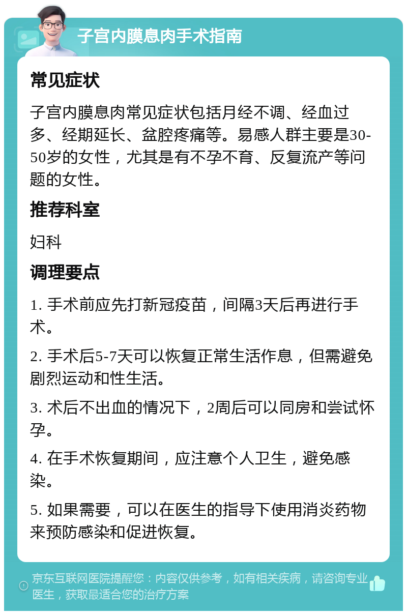 子宫内膜息肉手术指南 常见症状 子宫内膜息肉常见症状包括月经不调、经血过多、经期延长、盆腔疼痛等。易感人群主要是30-50岁的女性，尤其是有不孕不育、反复流产等问题的女性。 推荐科室 妇科 调理要点 1. 手术前应先打新冠疫苗，间隔3天后再进行手术。 2. 手术后5-7天可以恢复正常生活作息，但需避免剧烈运动和性生活。 3. 术后不出血的情况下，2周后可以同房和尝试怀孕。 4. 在手术恢复期间，应注意个人卫生，避免感染。 5. 如果需要，可以在医生的指导下使用消炎药物来预防感染和促进恢复。