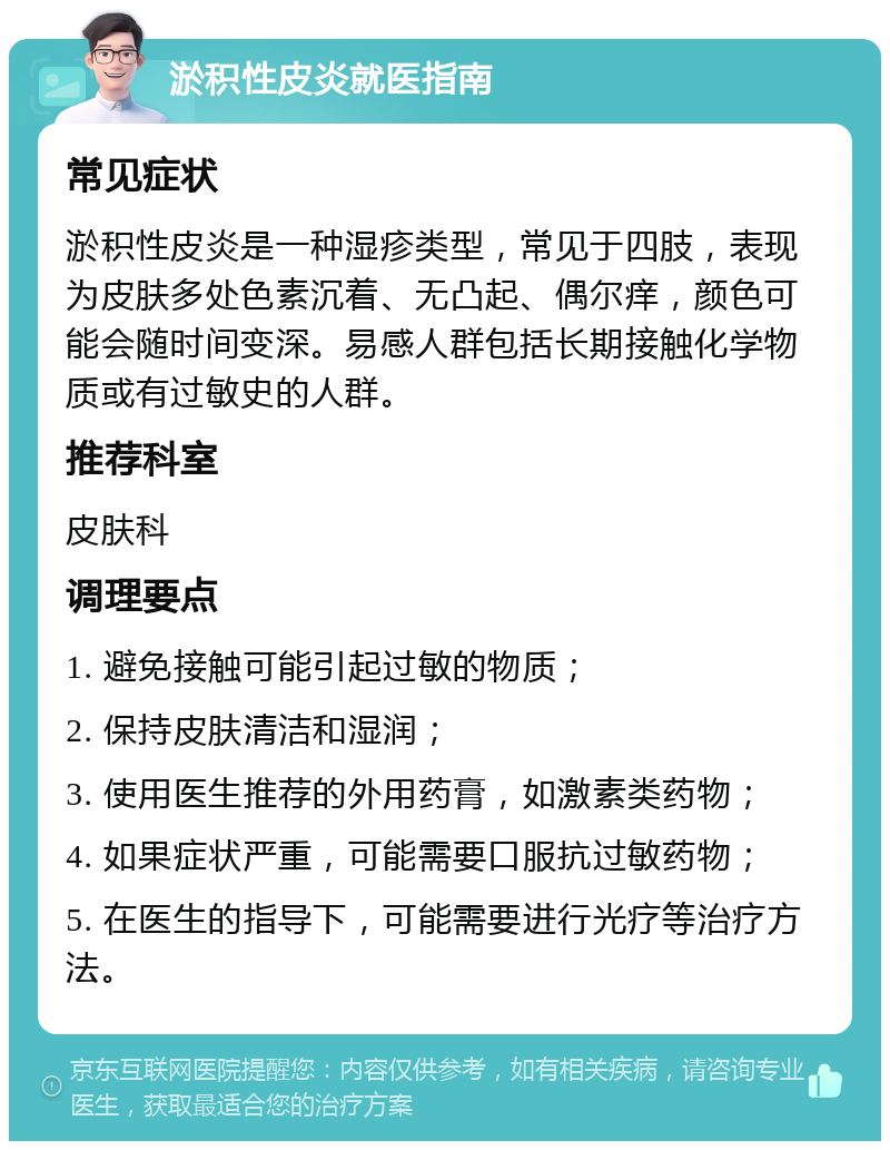 淤积性皮炎就医指南 常见症状 淤积性皮炎是一种湿疹类型，常见于四肢，表现为皮肤多处色素沉着、无凸起、偶尔痒，颜色可能会随时间变深。易感人群包括长期接触化学物质或有过敏史的人群。 推荐科室 皮肤科 调理要点 1. 避免接触可能引起过敏的物质； 2. 保持皮肤清洁和湿润； 3. 使用医生推荐的外用药膏，如激素类药物； 4. 如果症状严重，可能需要口服抗过敏药物； 5. 在医生的指导下，可能需要进行光疗等治疗方法。