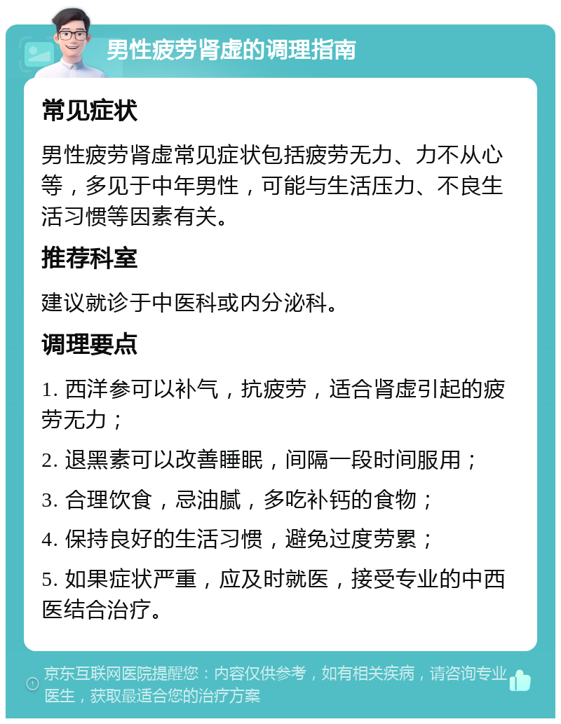 男性疲劳肾虚的调理指南 常见症状 男性疲劳肾虚常见症状包括疲劳无力、力不从心等，多见于中年男性，可能与生活压力、不良生活习惯等因素有关。 推荐科室 建议就诊于中医科或内分泌科。 调理要点 1. 西洋参可以补气，抗疲劳，适合肾虚引起的疲劳无力； 2. 退黑素可以改善睡眠，间隔一段时间服用； 3. 合理饮食，忌油腻，多吃补钙的食物； 4. 保持良好的生活习惯，避免过度劳累； 5. 如果症状严重，应及时就医，接受专业的中西医结合治疗。