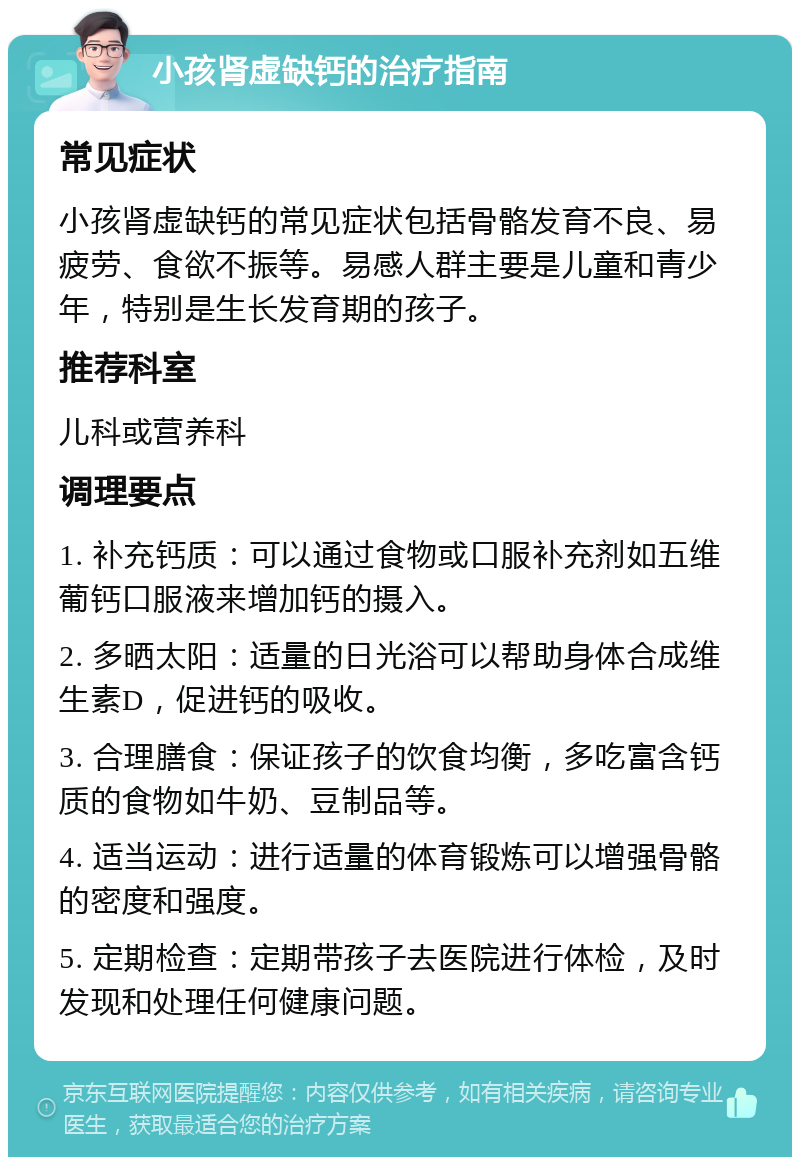 小孩肾虚缺钙的治疗指南 常见症状 小孩肾虚缺钙的常见症状包括骨骼发育不良、易疲劳、食欲不振等。易感人群主要是儿童和青少年，特别是生长发育期的孩子。 推荐科室 儿科或营养科 调理要点 1. 补充钙质：可以通过食物或口服补充剂如五维葡钙口服液来增加钙的摄入。 2. 多晒太阳：适量的日光浴可以帮助身体合成维生素D，促进钙的吸收。 3. 合理膳食：保证孩子的饮食均衡，多吃富含钙质的食物如牛奶、豆制品等。 4. 适当运动：进行适量的体育锻炼可以增强骨骼的密度和强度。 5. 定期检查：定期带孩子去医院进行体检，及时发现和处理任何健康问题。