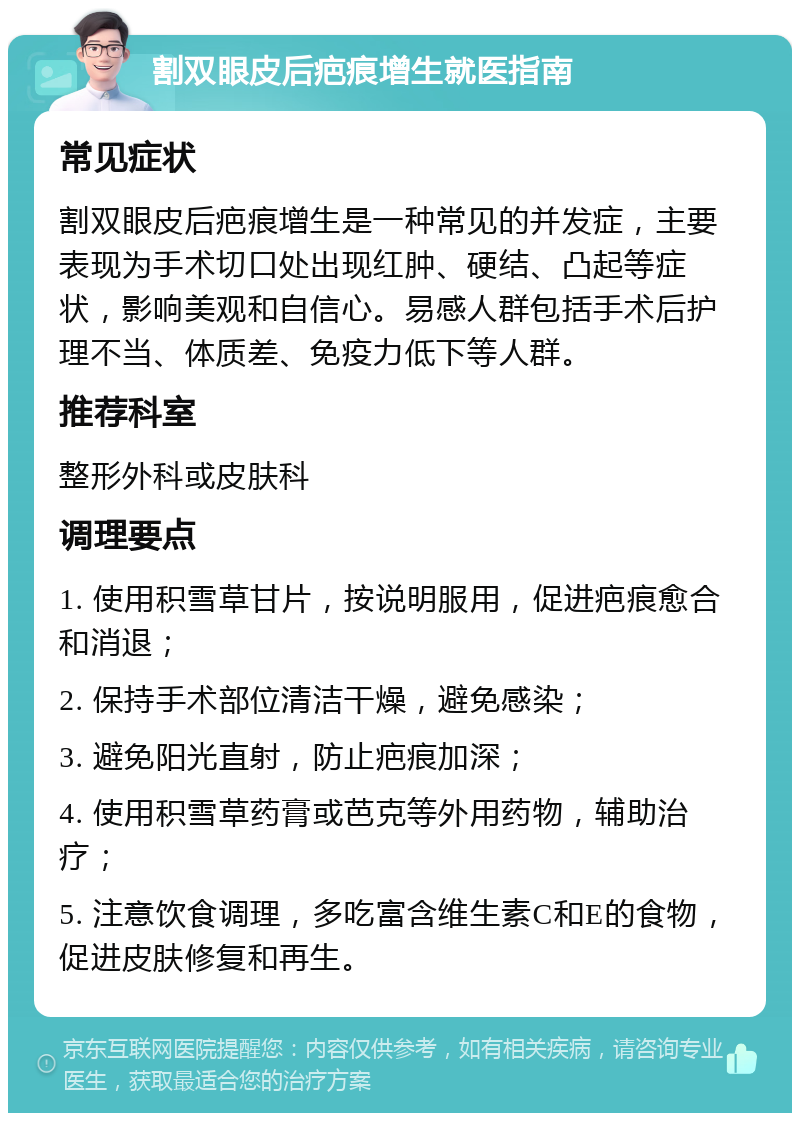 割双眼皮后疤痕增生就医指南 常见症状 割双眼皮后疤痕增生是一种常见的并发症，主要表现为手术切口处出现红肿、硬结、凸起等症状，影响美观和自信心。易感人群包括手术后护理不当、体质差、免疫力低下等人群。 推荐科室 整形外科或皮肤科 调理要点 1. 使用积雪草甘片，按说明服用，促进疤痕愈合和消退； 2. 保持手术部位清洁干燥，避免感染； 3. 避免阳光直射，防止疤痕加深； 4. 使用积雪草药膏或芭克等外用药物，辅助治疗； 5. 注意饮食调理，多吃富含维生素C和E的食物，促进皮肤修复和再生。