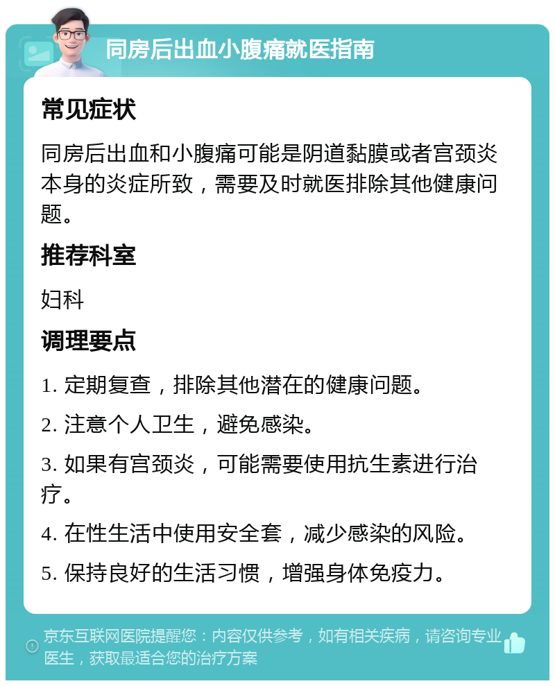 同房后出血小腹痛就医指南 常见症状 同房后出血和小腹痛可能是阴道黏膜或者宫颈炎本身的炎症所致，需要及时就医排除其他健康问题。 推荐科室 妇科 调理要点 1. 定期复查，排除其他潜在的健康问题。 2. 注意个人卫生，避免感染。 3. 如果有宫颈炎，可能需要使用抗生素进行治疗。 4. 在性生活中使用安全套，减少感染的风险。 5. 保持良好的生活习惯，增强身体免疫力。