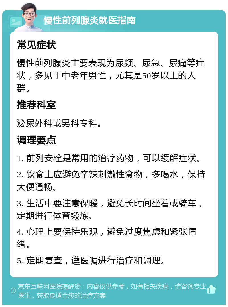 慢性前列腺炎就医指南 常见症状 慢性前列腺炎主要表现为尿频、尿急、尿痛等症状，多见于中老年男性，尤其是50岁以上的人群。 推荐科室 泌尿外科或男科专科。 调理要点 1. 前列安栓是常用的治疗药物，可以缓解症状。 2. 饮食上应避免辛辣刺激性食物，多喝水，保持大便通畅。 3. 生活中要注意保暖，避免长时间坐着或骑车，定期进行体育锻炼。 4. 心理上要保持乐观，避免过度焦虑和紧张情绪。 5. 定期复查，遵医嘱进行治疗和调理。