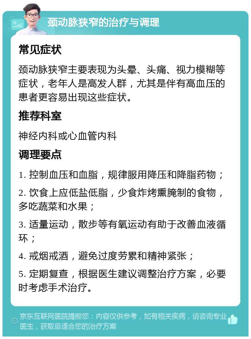 颈动脉狭窄的治疗与调理 常见症状 颈动脉狭窄主要表现为头晕、头痛、视力模糊等症状，老年人是高发人群，尤其是伴有高血压的患者更容易出现这些症状。 推荐科室 神经内科或心血管内科 调理要点 1. 控制血压和血脂，规律服用降压和降脂药物； 2. 饮食上应低盐低脂，少食炸烤熏腌制的食物，多吃蔬菜和水果； 3. 适量运动，散步等有氧运动有助于改善血液循环； 4. 戒烟戒酒，避免过度劳累和精神紧张； 5. 定期复查，根据医生建议调整治疗方案，必要时考虑手术治疗。