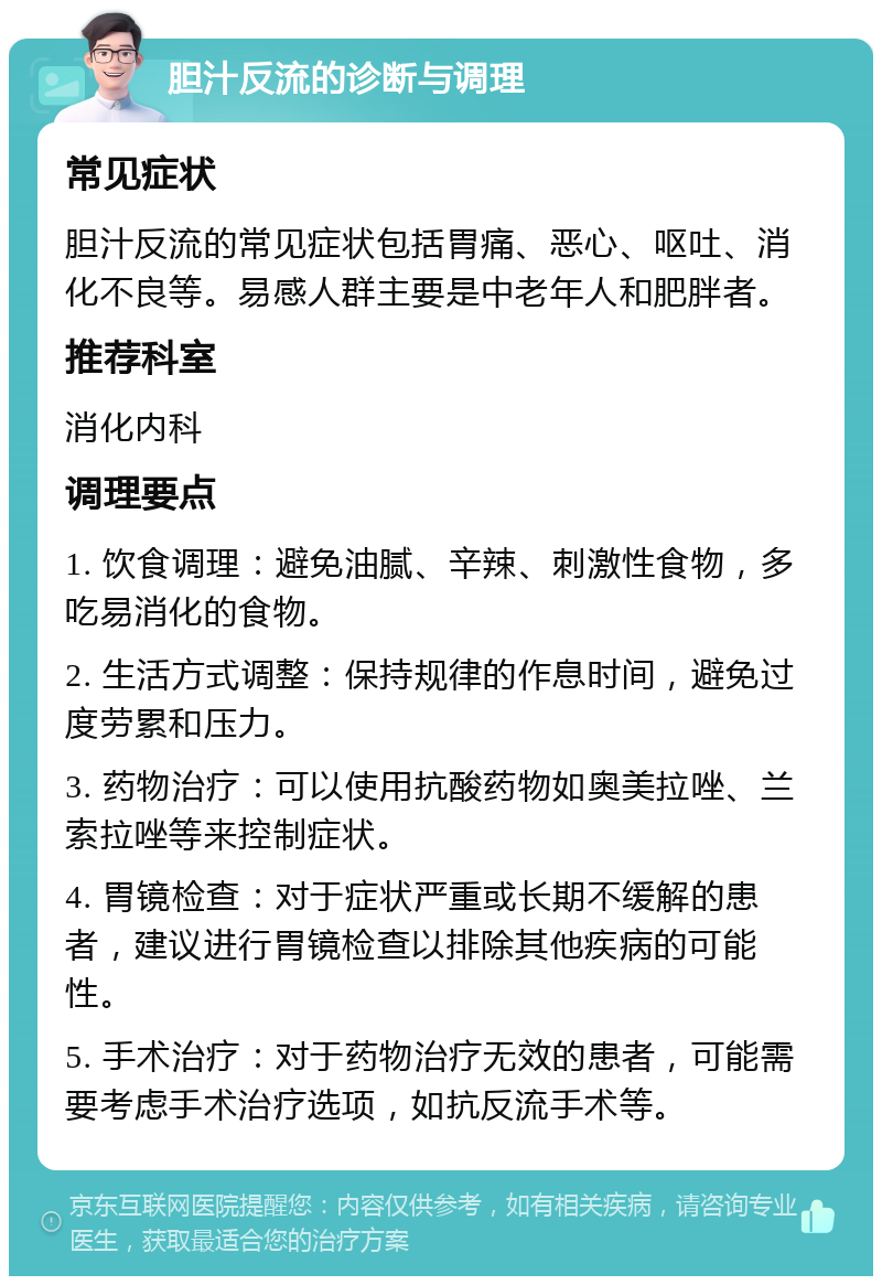 胆汁反流的诊断与调理 常见症状 胆汁反流的常见症状包括胃痛、恶心、呕吐、消化不良等。易感人群主要是中老年人和肥胖者。 推荐科室 消化内科 调理要点 1. 饮食调理：避免油腻、辛辣、刺激性食物，多吃易消化的食物。 2. 生活方式调整：保持规律的作息时间，避免过度劳累和压力。 3. 药物治疗：可以使用抗酸药物如奥美拉唑、兰索拉唑等来控制症状。 4. 胃镜检查：对于症状严重或长期不缓解的患者，建议进行胃镜检查以排除其他疾病的可能性。 5. 手术治疗：对于药物治疗无效的患者，可能需要考虑手术治疗选项，如抗反流手术等。