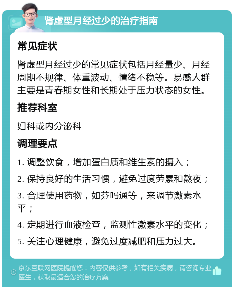 肾虚型月经过少的治疗指南 常见症状 肾虚型月经过少的常见症状包括月经量少、月经周期不规律、体重波动、情绪不稳等。易感人群主要是青春期女性和长期处于压力状态的女性。 推荐科室 妇科或内分泌科 调理要点 1. 调整饮食，增加蛋白质和维生素的摄入； 2. 保持良好的生活习惯，避免过度劳累和熬夜； 3. 合理使用药物，如芬吗通等，来调节激素水平； 4. 定期进行血液检查，监测性激素水平的变化； 5. 关注心理健康，避免过度减肥和压力过大。