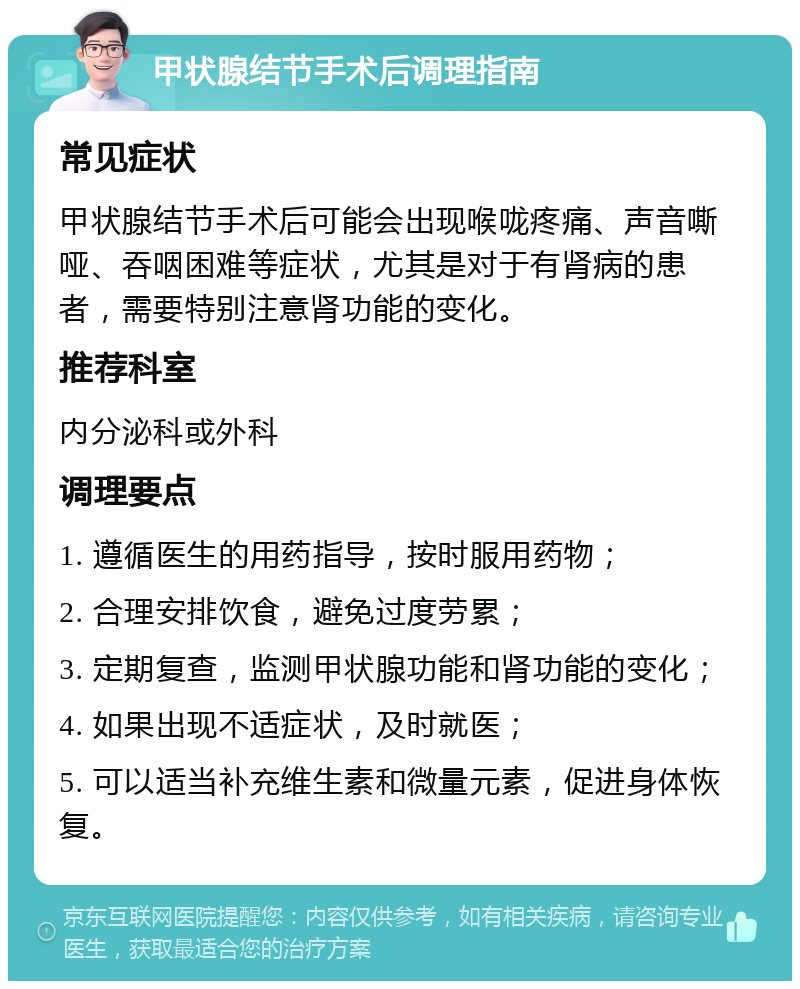 甲状腺结节手术后调理指南 常见症状 甲状腺结节手术后可能会出现喉咙疼痛、声音嘶哑、吞咽困难等症状，尤其是对于有肾病的患者，需要特别注意肾功能的变化。 推荐科室 内分泌科或外科 调理要点 1. 遵循医生的用药指导，按时服用药物； 2. 合理安排饮食，避免过度劳累； 3. 定期复查，监测甲状腺功能和肾功能的变化； 4. 如果出现不适症状，及时就医； 5. 可以适当补充维生素和微量元素，促进身体恢复。