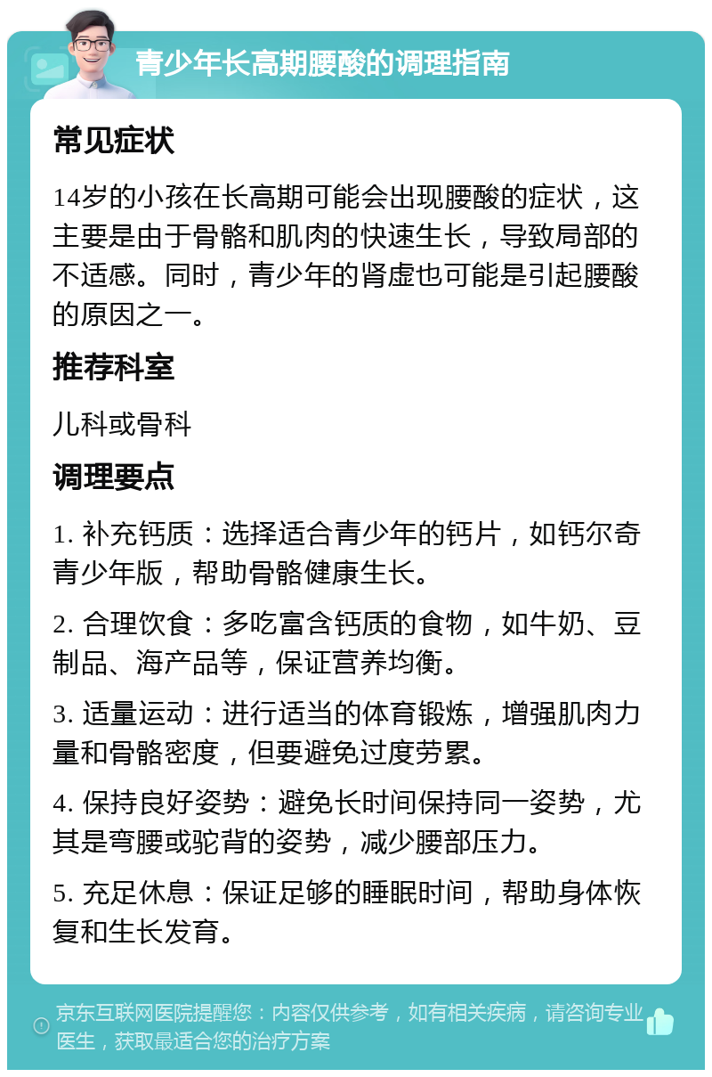 青少年长高期腰酸的调理指南 常见症状 14岁的小孩在长高期可能会出现腰酸的症状，这主要是由于骨骼和肌肉的快速生长，导致局部的不适感。同时，青少年的肾虚也可能是引起腰酸的原因之一。 推荐科室 儿科或骨科 调理要点 1. 补充钙质：选择适合青少年的钙片，如钙尔奇青少年版，帮助骨骼健康生长。 2. 合理饮食：多吃富含钙质的食物，如牛奶、豆制品、海产品等，保证营养均衡。 3. 适量运动：进行适当的体育锻炼，增强肌肉力量和骨骼密度，但要避免过度劳累。 4. 保持良好姿势：避免长时间保持同一姿势，尤其是弯腰或驼背的姿势，减少腰部压力。 5. 充足休息：保证足够的睡眠时间，帮助身体恢复和生长发育。