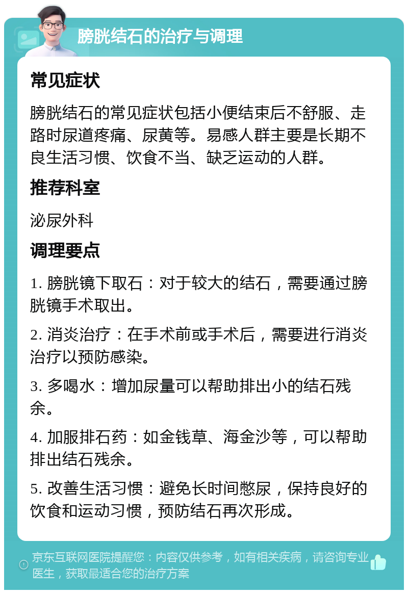 膀胱结石的治疗与调理 常见症状 膀胱结石的常见症状包括小便结束后不舒服、走路时尿道疼痛、尿黄等。易感人群主要是长期不良生活习惯、饮食不当、缺乏运动的人群。 推荐科室 泌尿外科 调理要点 1. 膀胱镜下取石：对于较大的结石，需要通过膀胱镜手术取出。 2. 消炎治疗：在手术前或手术后，需要进行消炎治疗以预防感染。 3. 多喝水：增加尿量可以帮助排出小的结石残余。 4. 加服排石药：如金钱草、海金沙等，可以帮助排出结石残余。 5. 改善生活习惯：避免长时间憋尿，保持良好的饮食和运动习惯，预防结石再次形成。