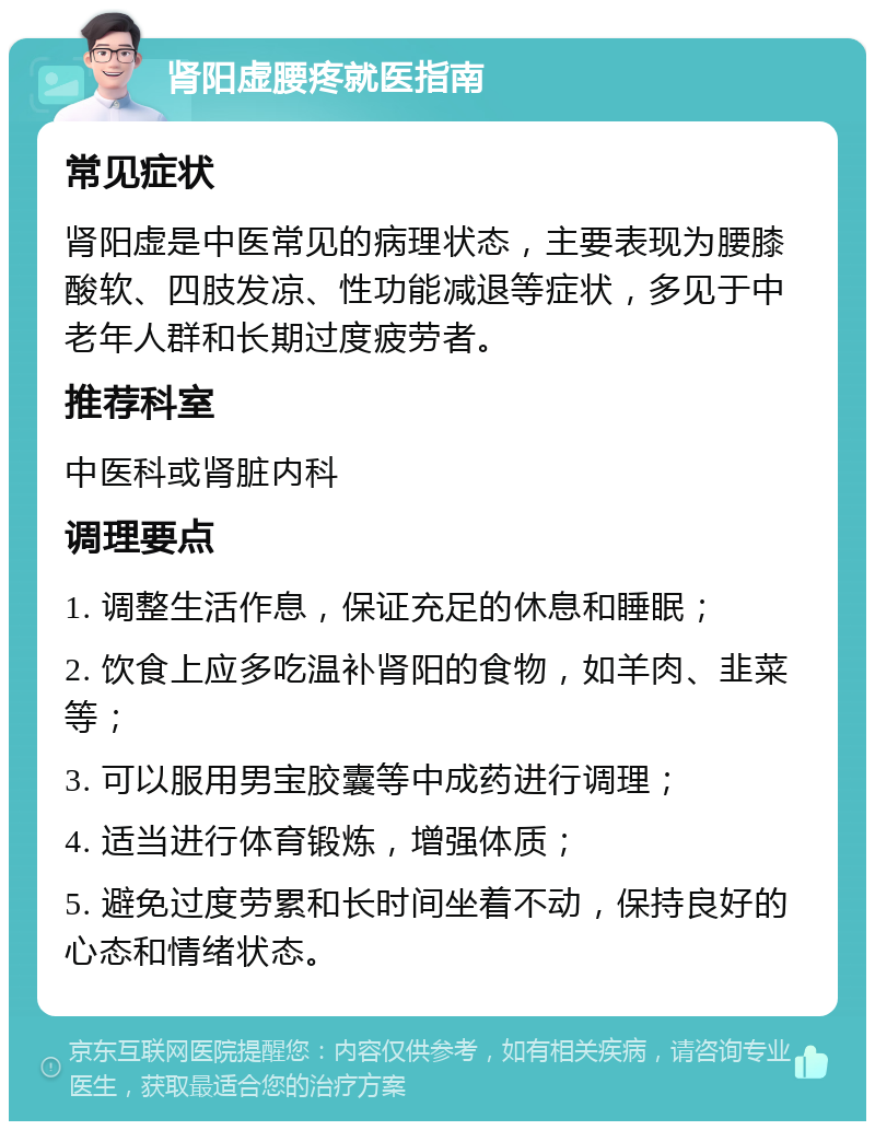 肾阳虚腰疼就医指南 常见症状 肾阳虚是中医常见的病理状态，主要表现为腰膝酸软、四肢发凉、性功能减退等症状，多见于中老年人群和长期过度疲劳者。 推荐科室 中医科或肾脏内科 调理要点 1. 调整生活作息，保证充足的休息和睡眠； 2. 饮食上应多吃温补肾阳的食物，如羊肉、韭菜等； 3. 可以服用男宝胶囊等中成药进行调理； 4. 适当进行体育锻炼，增强体质； 5. 避免过度劳累和长时间坐着不动，保持良好的心态和情绪状态。