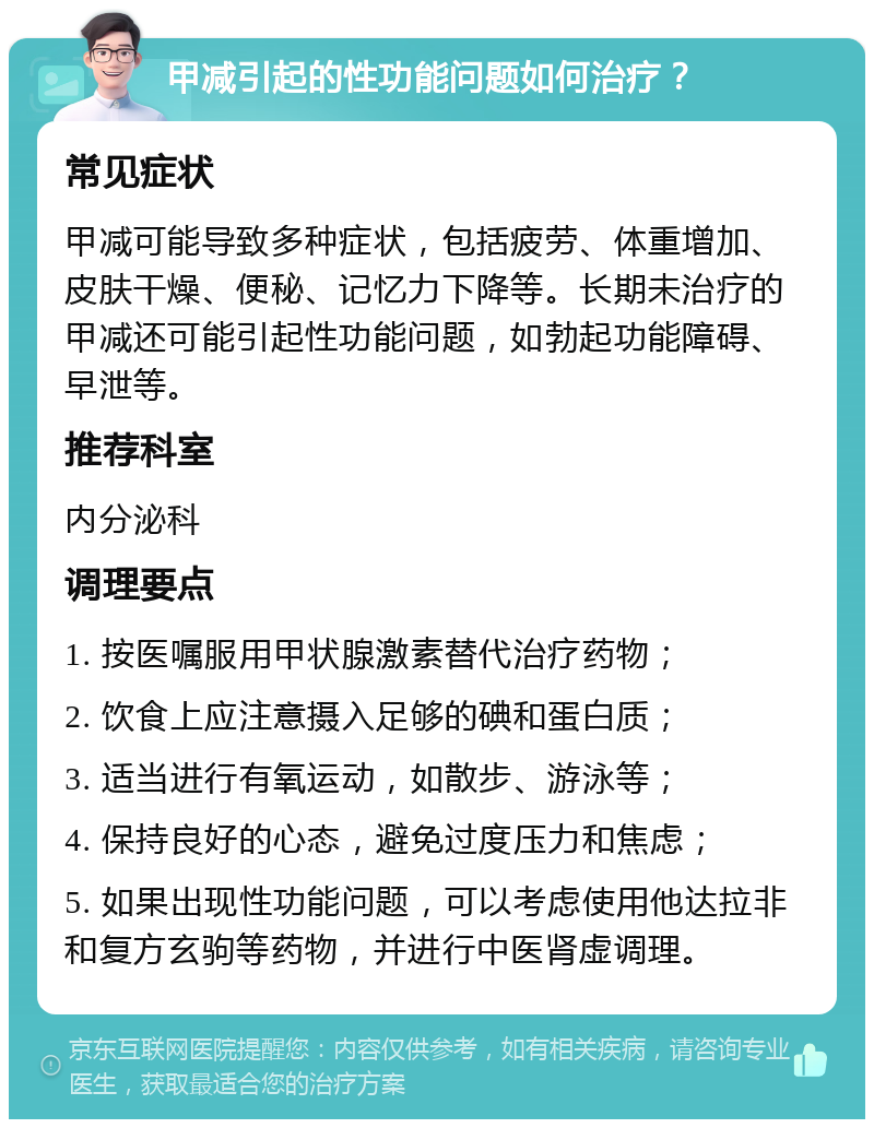 甲减引起的性功能问题如何治疗？ 常见症状 甲减可能导致多种症状，包括疲劳、体重增加、皮肤干燥、便秘、记忆力下降等。长期未治疗的甲减还可能引起性功能问题，如勃起功能障碍、早泄等。 推荐科室 内分泌科 调理要点 1. 按医嘱服用甲状腺激素替代治疗药物； 2. 饮食上应注意摄入足够的碘和蛋白质； 3. 适当进行有氧运动，如散步、游泳等； 4. 保持良好的心态，避免过度压力和焦虑； 5. 如果出现性功能问题，可以考虑使用他达拉非和复方玄驹等药物，并进行中医肾虚调理。