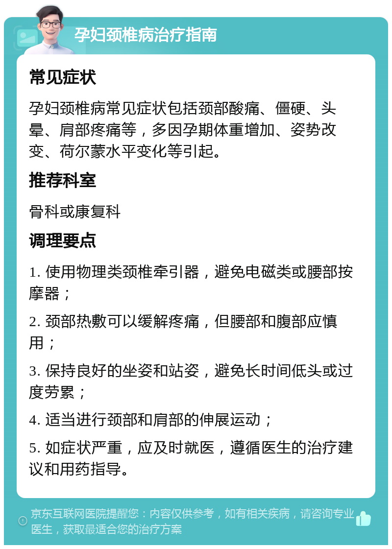 孕妇颈椎病治疗指南 常见症状 孕妇颈椎病常见症状包括颈部酸痛、僵硬、头晕、肩部疼痛等，多因孕期体重增加、姿势改变、荷尔蒙水平变化等引起。 推荐科室 骨科或康复科 调理要点 1. 使用物理类颈椎牵引器，避免电磁类或腰部按摩器； 2. 颈部热敷可以缓解疼痛，但腰部和腹部应慎用； 3. 保持良好的坐姿和站姿，避免长时间低头或过度劳累； 4. 适当进行颈部和肩部的伸展运动； 5. 如症状严重，应及时就医，遵循医生的治疗建议和用药指导。