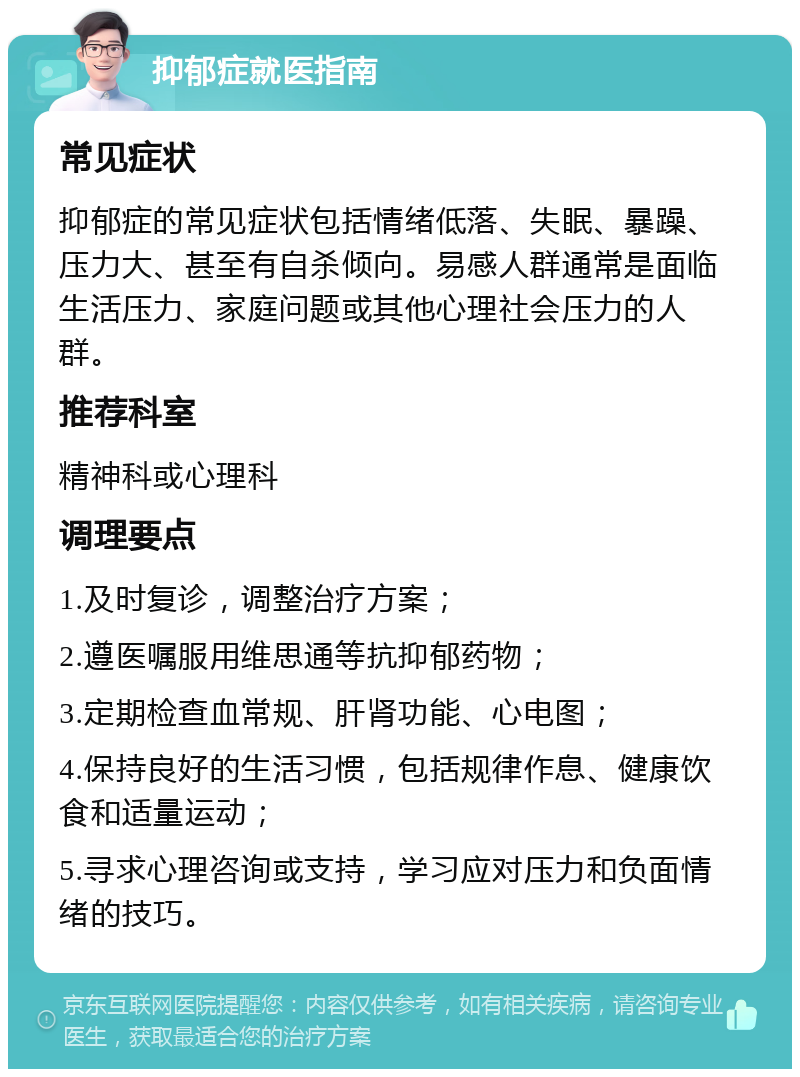 抑郁症就医指南 常见症状 抑郁症的常见症状包括情绪低落、失眠、暴躁、压力大、甚至有自杀倾向。易感人群通常是面临生活压力、家庭问题或其他心理社会压力的人群。 推荐科室 精神科或心理科 调理要点 1.及时复诊，调整治疗方案； 2.遵医嘱服用维思通等抗抑郁药物； 3.定期检查血常规、肝肾功能、心电图； 4.保持良好的生活习惯，包括规律作息、健康饮食和适量运动； 5.寻求心理咨询或支持，学习应对压力和负面情绪的技巧。