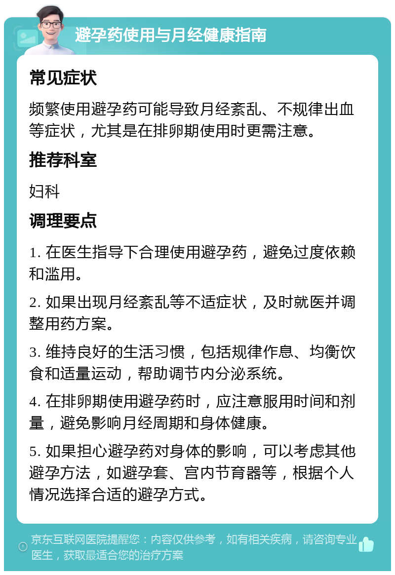 避孕药使用与月经健康指南 常见症状 频繁使用避孕药可能导致月经紊乱、不规律出血等症状，尤其是在排卵期使用时更需注意。 推荐科室 妇科 调理要点 1. 在医生指导下合理使用避孕药，避免过度依赖和滥用。 2. 如果出现月经紊乱等不适症状，及时就医并调整用药方案。 3. 维持良好的生活习惯，包括规律作息、均衡饮食和适量运动，帮助调节内分泌系统。 4. 在排卵期使用避孕药时，应注意服用时间和剂量，避免影响月经周期和身体健康。 5. 如果担心避孕药对身体的影响，可以考虑其他避孕方法，如避孕套、宫内节育器等，根据个人情况选择合适的避孕方式。