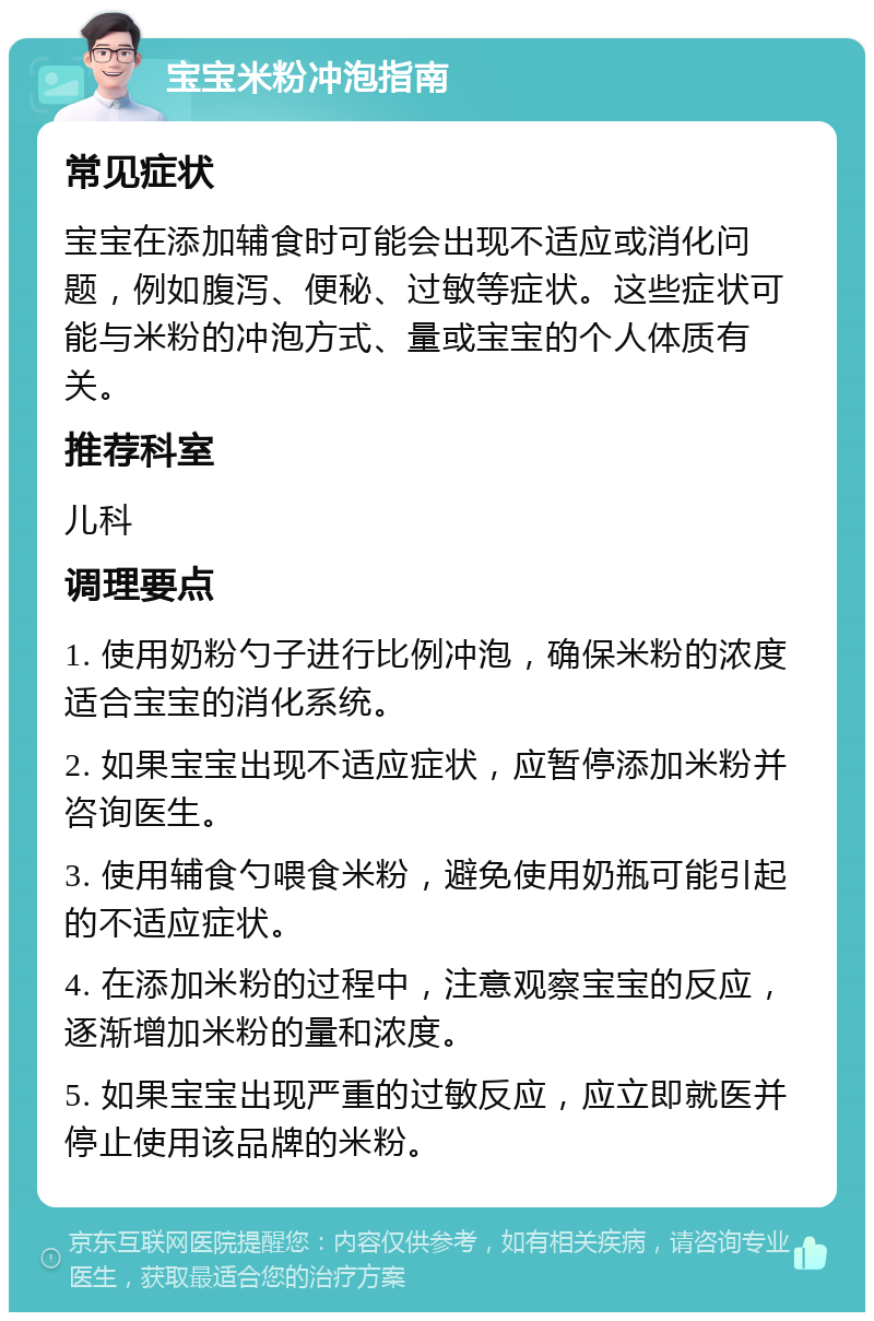 宝宝米粉冲泡指南 常见症状 宝宝在添加辅食时可能会出现不适应或消化问题，例如腹泻、便秘、过敏等症状。这些症状可能与米粉的冲泡方式、量或宝宝的个人体质有关。 推荐科室 儿科 调理要点 1. 使用奶粉勺子进行比例冲泡，确保米粉的浓度适合宝宝的消化系统。 2. 如果宝宝出现不适应症状，应暂停添加米粉并咨询医生。 3. 使用辅食勺喂食米粉，避免使用奶瓶可能引起的不适应症状。 4. 在添加米粉的过程中，注意观察宝宝的反应，逐渐增加米粉的量和浓度。 5. 如果宝宝出现严重的过敏反应，应立即就医并停止使用该品牌的米粉。