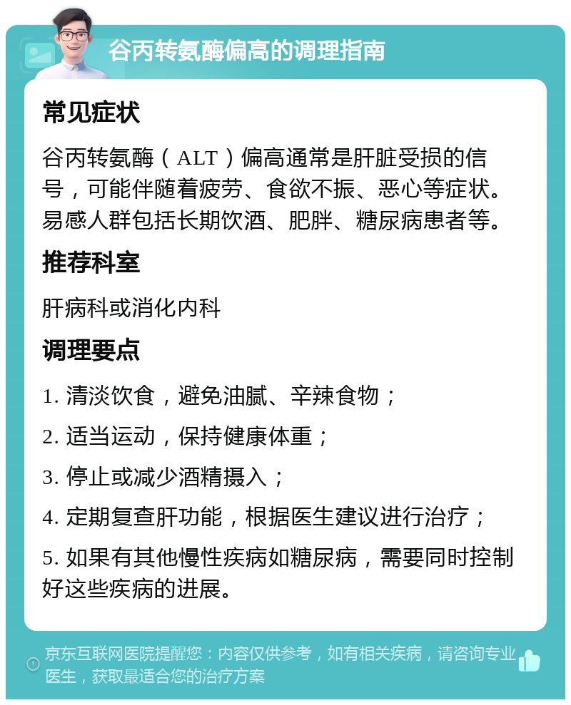 谷丙转氨酶偏高的调理指南 常见症状 谷丙转氨酶（ALT）偏高通常是肝脏受损的信号，可能伴随着疲劳、食欲不振、恶心等症状。易感人群包括长期饮酒、肥胖、糖尿病患者等。 推荐科室 肝病科或消化内科 调理要点 1. 清淡饮食，避免油腻、辛辣食物； 2. 适当运动，保持健康体重； 3. 停止或减少酒精摄入； 4. 定期复查肝功能，根据医生建议进行治疗； 5. 如果有其他慢性疾病如糖尿病，需要同时控制好这些疾病的进展。