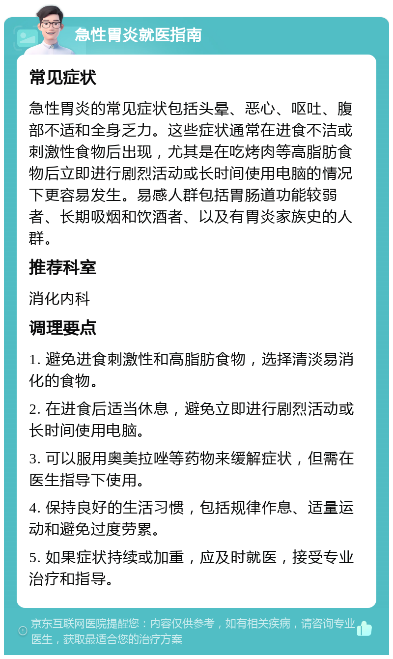 急性胃炎就医指南 常见症状 急性胃炎的常见症状包括头晕、恶心、呕吐、腹部不适和全身乏力。这些症状通常在进食不洁或刺激性食物后出现，尤其是在吃烤肉等高脂肪食物后立即进行剧烈活动或长时间使用电脑的情况下更容易发生。易感人群包括胃肠道功能较弱者、长期吸烟和饮酒者、以及有胃炎家族史的人群。 推荐科室 消化内科 调理要点 1. 避免进食刺激性和高脂肪食物，选择清淡易消化的食物。 2. 在进食后适当休息，避免立即进行剧烈活动或长时间使用电脑。 3. 可以服用奥美拉唑等药物来缓解症状，但需在医生指导下使用。 4. 保持良好的生活习惯，包括规律作息、适量运动和避免过度劳累。 5. 如果症状持续或加重，应及时就医，接受专业治疗和指导。