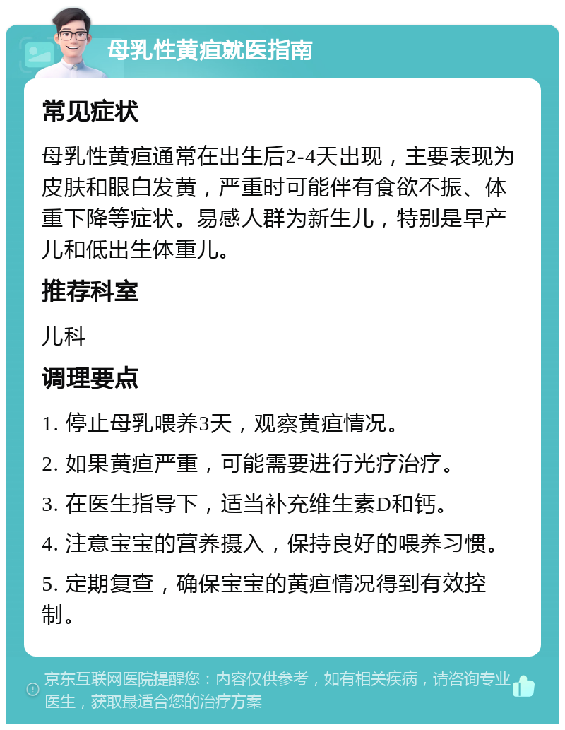 母乳性黄疸就医指南 常见症状 母乳性黄疸通常在出生后2-4天出现，主要表现为皮肤和眼白发黄，严重时可能伴有食欲不振、体重下降等症状。易感人群为新生儿，特别是早产儿和低出生体重儿。 推荐科室 儿科 调理要点 1. 停止母乳喂养3天，观察黄疸情况。 2. 如果黄疸严重，可能需要进行光疗治疗。 3. 在医生指导下，适当补充维生素D和钙。 4. 注意宝宝的营养摄入，保持良好的喂养习惯。 5. 定期复查，确保宝宝的黄疸情况得到有效控制。