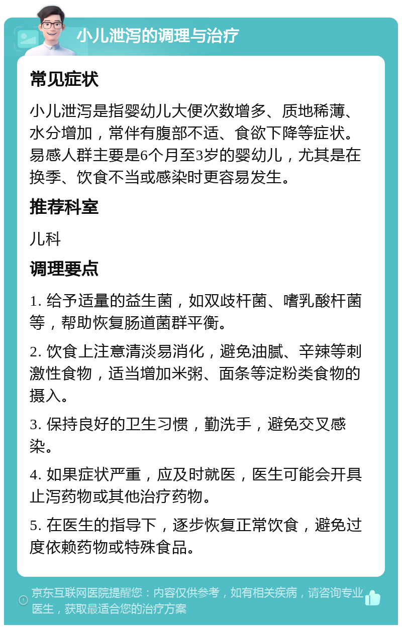 小儿泄泻的调理与治疗 常见症状 小儿泄泻是指婴幼儿大便次数增多、质地稀薄、水分增加，常伴有腹部不适、食欲下降等症状。易感人群主要是6个月至3岁的婴幼儿，尤其是在换季、饮食不当或感染时更容易发生。 推荐科室 儿科 调理要点 1. 给予适量的益生菌，如双歧杆菌、嗜乳酸杆菌等，帮助恢复肠道菌群平衡。 2. 饮食上注意清淡易消化，避免油腻、辛辣等刺激性食物，适当增加米粥、面条等淀粉类食物的摄入。 3. 保持良好的卫生习惯，勤洗手，避免交叉感染。 4. 如果症状严重，应及时就医，医生可能会开具止泻药物或其他治疗药物。 5. 在医生的指导下，逐步恢复正常饮食，避免过度依赖药物或特殊食品。