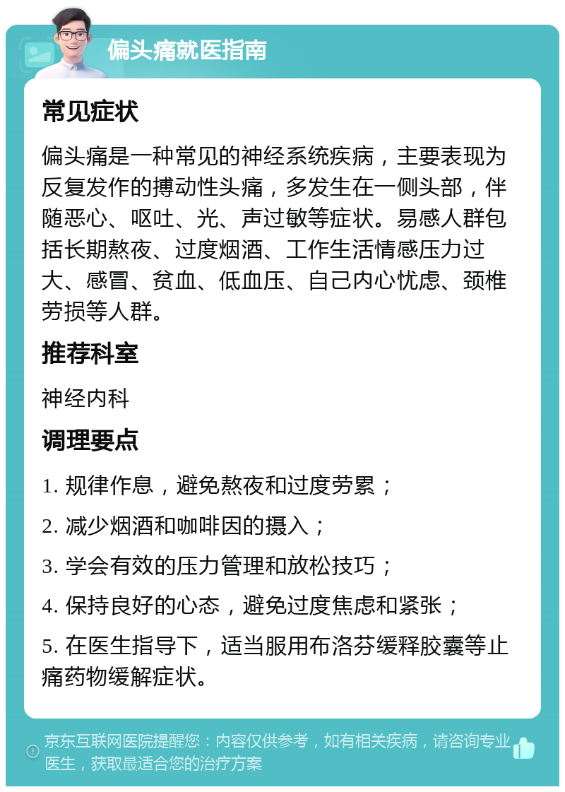 偏头痛就医指南 常见症状 偏头痛是一种常见的神经系统疾病，主要表现为反复发作的搏动性头痛，多发生在一侧头部，伴随恶心、呕吐、光、声过敏等症状。易感人群包括长期熬夜、过度烟酒、工作生活情感压力过大、感冒、贫血、低血压、自己内心忧虑、颈椎劳损等人群。 推荐科室 神经内科 调理要点 1. 规律作息，避免熬夜和过度劳累； 2. 减少烟酒和咖啡因的摄入； 3. 学会有效的压力管理和放松技巧； 4. 保持良好的心态，避免过度焦虑和紧张； 5. 在医生指导下，适当服用布洛芬缓释胶囊等止痛药物缓解症状。