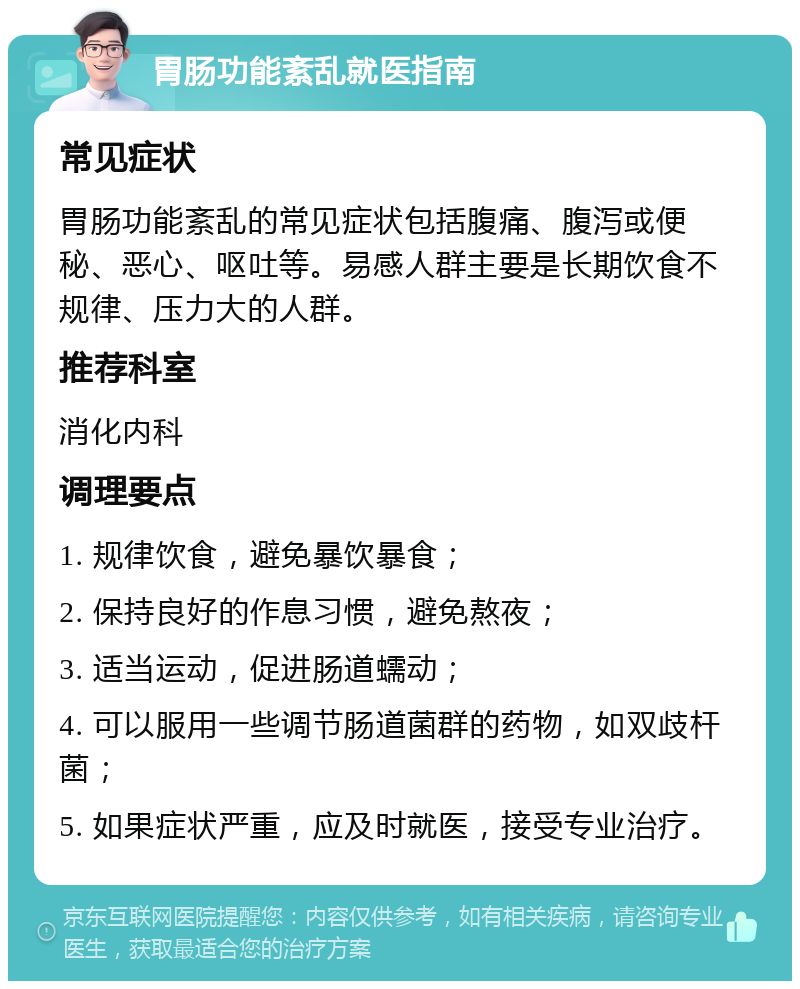 胃肠功能紊乱就医指南 常见症状 胃肠功能紊乱的常见症状包括腹痛、腹泻或便秘、恶心、呕吐等。易感人群主要是长期饮食不规律、压力大的人群。 推荐科室 消化内科 调理要点 1. 规律饮食，避免暴饮暴食； 2. 保持良好的作息习惯，避免熬夜； 3. 适当运动，促进肠道蠕动； 4. 可以服用一些调节肠道菌群的药物，如双歧杆菌； 5. 如果症状严重，应及时就医，接受专业治疗。