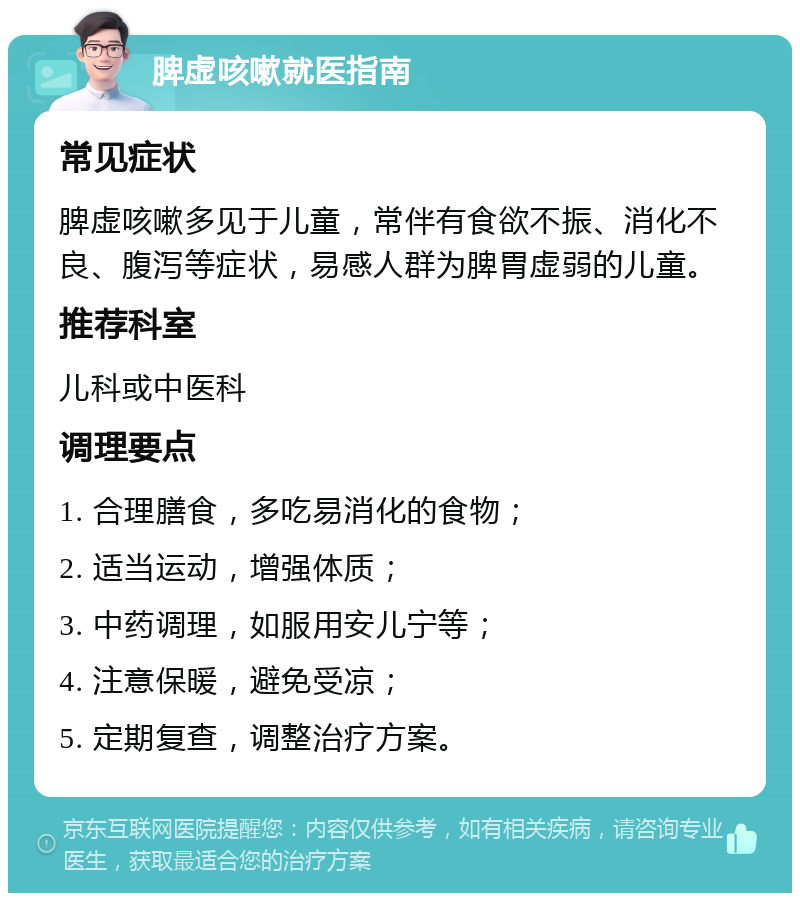 脾虚咳嗽就医指南 常见症状 脾虚咳嗽多见于儿童，常伴有食欲不振、消化不良、腹泻等症状，易感人群为脾胃虚弱的儿童。 推荐科室 儿科或中医科 调理要点 1. 合理膳食，多吃易消化的食物； 2. 适当运动，增强体质； 3. 中药调理，如服用安儿宁等； 4. 注意保暖，避免受凉； 5. 定期复查，调整治疗方案。