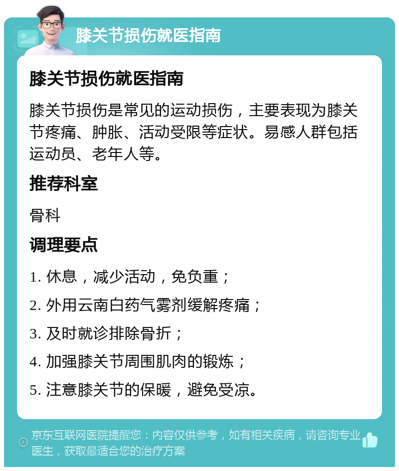 膝关节损伤就医指南 膝关节损伤就医指南 膝关节损伤是常见的运动损伤，主要表现为膝关节疼痛、肿胀、活动受限等症状。易感人群包括运动员、老年人等。 推荐科室 骨科 调理要点 1. 休息，减少活动，免负重； 2. 外用云南白药气雾剂缓解疼痛； 3. 及时就诊排除骨折； 4. 加强膝关节周围肌肉的锻炼； 5. 注意膝关节的保暖，避免受凉。