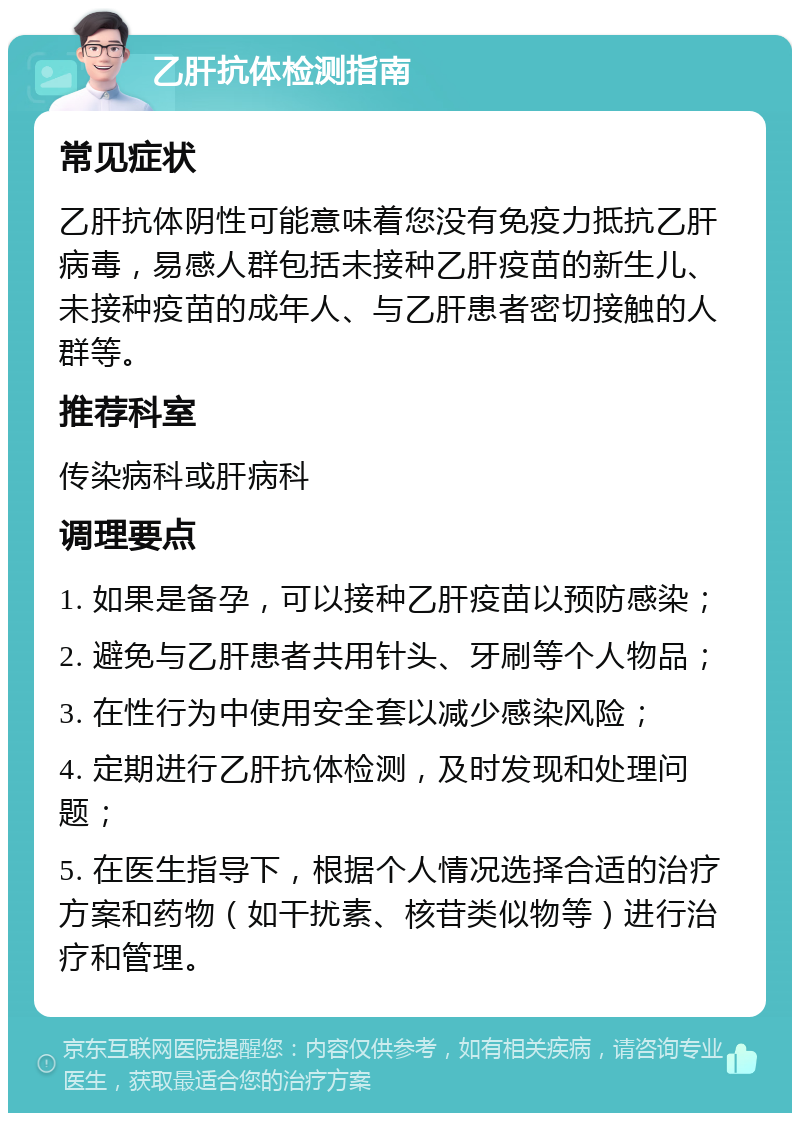 乙肝抗体检测指南 常见症状 乙肝抗体阴性可能意味着您没有免疫力抵抗乙肝病毒，易感人群包括未接种乙肝疫苗的新生儿、未接种疫苗的成年人、与乙肝患者密切接触的人群等。 推荐科室 传染病科或肝病科 调理要点 1. 如果是备孕，可以接种乙肝疫苗以预防感染； 2. 避免与乙肝患者共用针头、牙刷等个人物品； 3. 在性行为中使用安全套以减少感染风险； 4. 定期进行乙肝抗体检测，及时发现和处理问题； 5. 在医生指导下，根据个人情况选择合适的治疗方案和药物（如干扰素、核苷类似物等）进行治疗和管理。