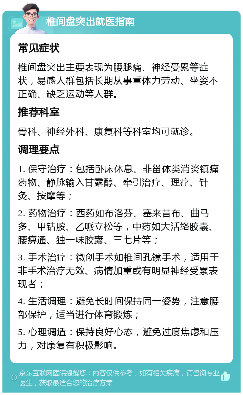 椎间盘突出就医指南 常见症状 椎间盘突出主要表现为腰腿痛、神经受累等症状，易感人群包括长期从事重体力劳动、坐姿不正确、缺乏运动等人群。 推荐科室 骨科、神经外科、康复科等科室均可就诊。 调理要点 1. 保守治疗：包括卧床休息、非甾体类消炎镇痛药物、静脉输入甘露醇、牵引治疗、理疗、针灸、按摩等； 2. 药物治疗：西药如布洛芬、塞来昔布、曲马多、甲钴胺、乙哌立松等，中药如大活络胶囊、腰痹通、独一味胶囊、三七片等； 3. 手术治疗：微创手术如椎间孔镜手术，适用于非手术治疗无效、病情加重或有明显神经受累表现者； 4. 生活调理：避免长时间保持同一姿势，注意腰部保护，适当进行体育锻炼； 5. 心理调适：保持良好心态，避免过度焦虑和压力，对康复有积极影响。