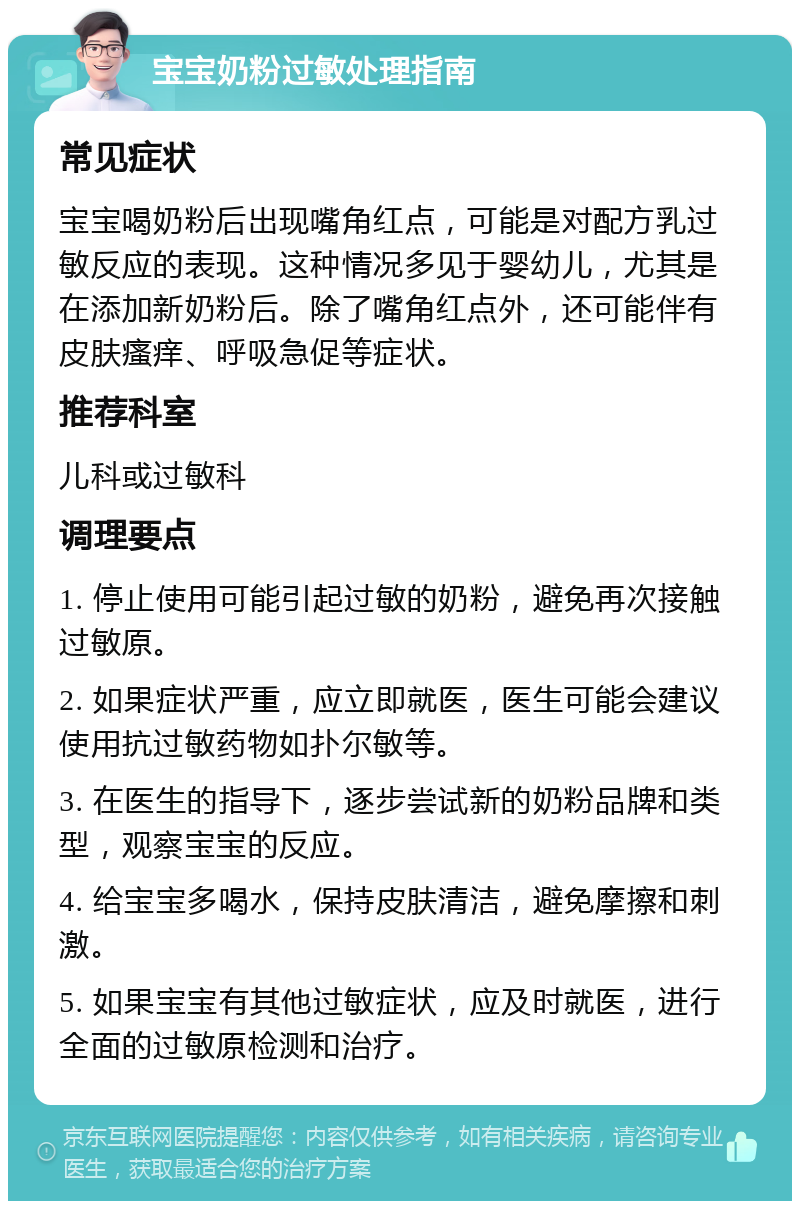 宝宝奶粉过敏处理指南 常见症状 宝宝喝奶粉后出现嘴角红点，可能是对配方乳过敏反应的表现。这种情况多见于婴幼儿，尤其是在添加新奶粉后。除了嘴角红点外，还可能伴有皮肤瘙痒、呼吸急促等症状。 推荐科室 儿科或过敏科 调理要点 1. 停止使用可能引起过敏的奶粉，避免再次接触过敏原。 2. 如果症状严重，应立即就医，医生可能会建议使用抗过敏药物如扑尔敏等。 3. 在医生的指导下，逐步尝试新的奶粉品牌和类型，观察宝宝的反应。 4. 给宝宝多喝水，保持皮肤清洁，避免摩擦和刺激。 5. 如果宝宝有其他过敏症状，应及时就医，进行全面的过敏原检测和治疗。