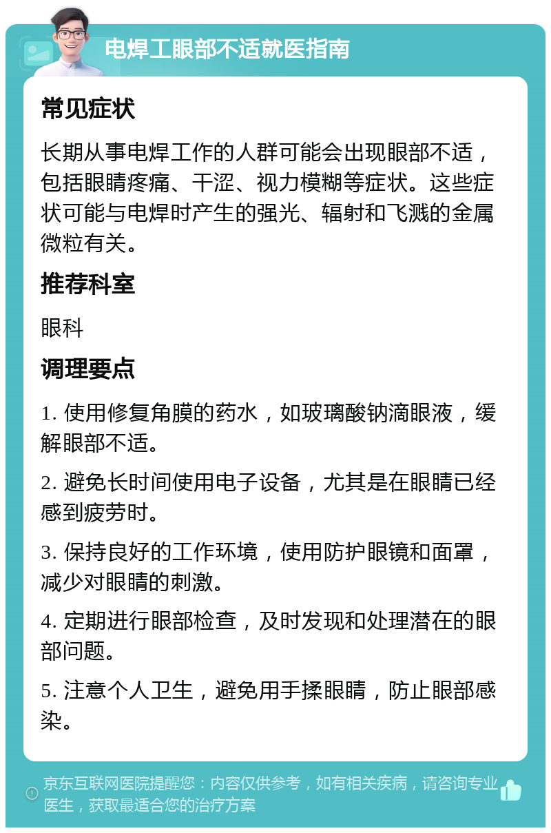 电焊工眼部不适就医指南 常见症状 长期从事电焊工作的人群可能会出现眼部不适，包括眼睛疼痛、干涩、视力模糊等症状。这些症状可能与电焊时产生的强光、辐射和飞溅的金属微粒有关。 推荐科室 眼科 调理要点 1. 使用修复角膜的药水，如玻璃酸钠滴眼液，缓解眼部不适。 2. 避免长时间使用电子设备，尤其是在眼睛已经感到疲劳时。 3. 保持良好的工作环境，使用防护眼镜和面罩，减少对眼睛的刺激。 4. 定期进行眼部检查，及时发现和处理潜在的眼部问题。 5. 注意个人卫生，避免用手揉眼睛，防止眼部感染。