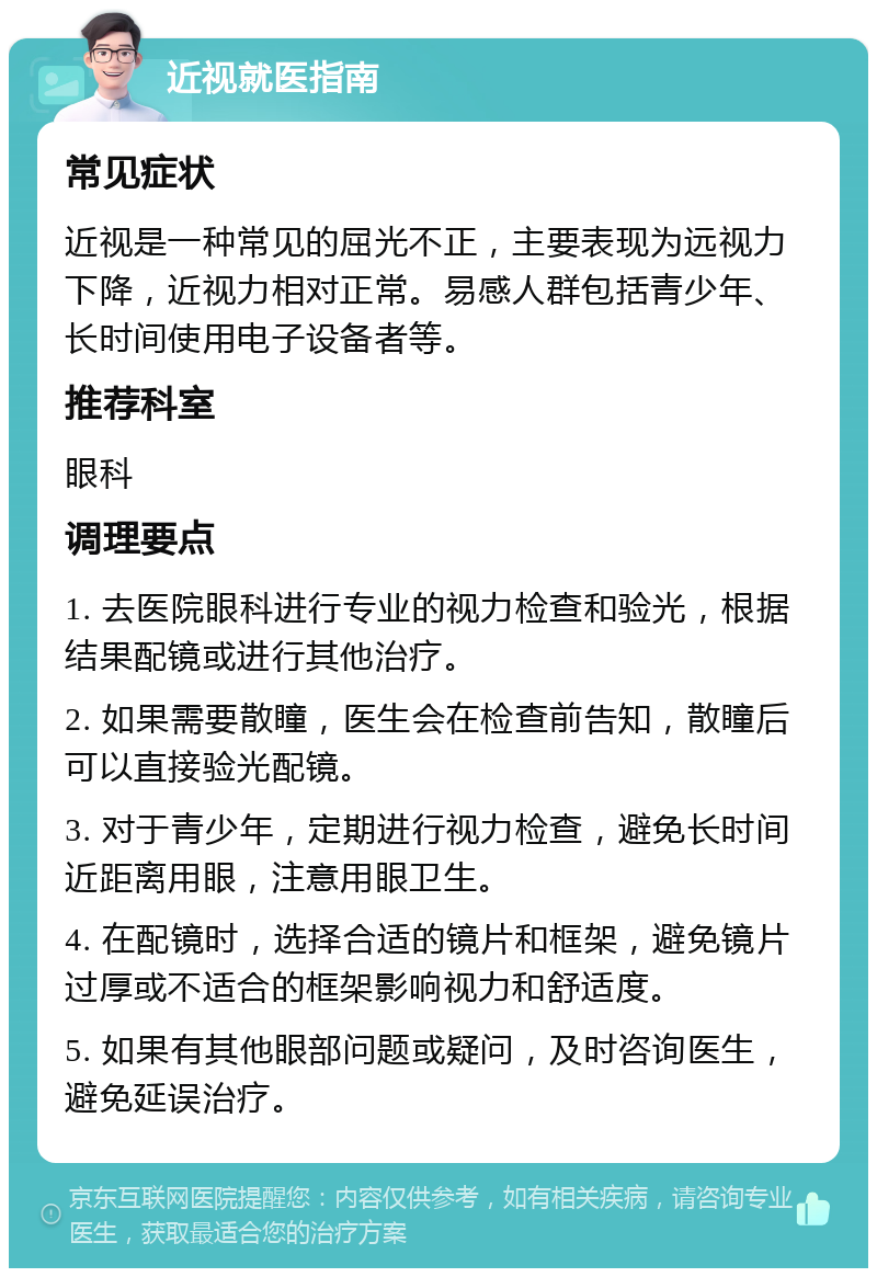 近视就医指南 常见症状 近视是一种常见的屈光不正，主要表现为远视力下降，近视力相对正常。易感人群包括青少年、长时间使用电子设备者等。 推荐科室 眼科 调理要点 1. 去医院眼科进行专业的视力检查和验光，根据结果配镜或进行其他治疗。 2. 如果需要散瞳，医生会在检查前告知，散瞳后可以直接验光配镜。 3. 对于青少年，定期进行视力检查，避免长时间近距离用眼，注意用眼卫生。 4. 在配镜时，选择合适的镜片和框架，避免镜片过厚或不适合的框架影响视力和舒适度。 5. 如果有其他眼部问题或疑问，及时咨询医生，避免延误治疗。