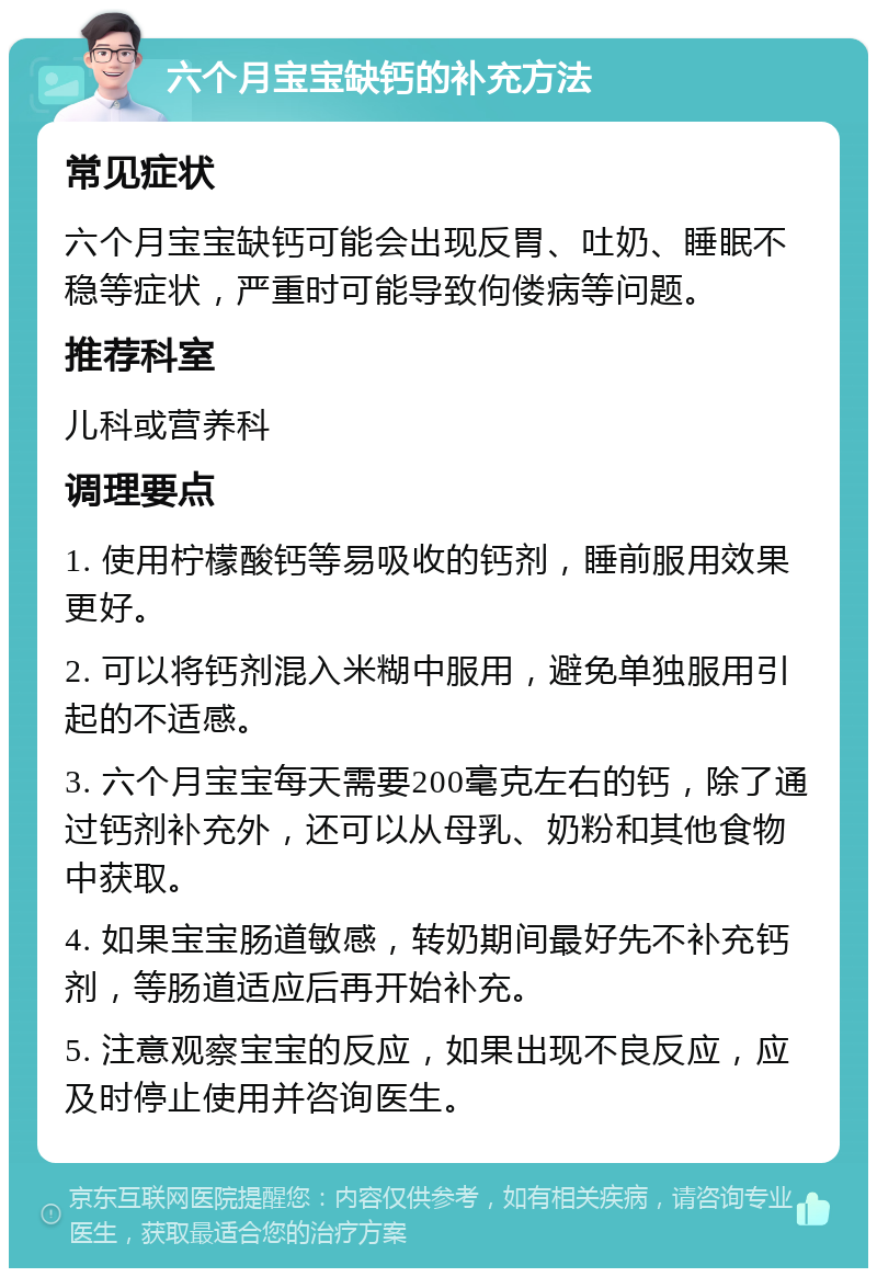 六个月宝宝缺钙的补充方法 常见症状 六个月宝宝缺钙可能会出现反胃、吐奶、睡眠不稳等症状，严重时可能导致佝偻病等问题。 推荐科室 儿科或营养科 调理要点 1. 使用柠檬酸钙等易吸收的钙剂，睡前服用效果更好。 2. 可以将钙剂混入米糊中服用，避免单独服用引起的不适感。 3. 六个月宝宝每天需要200毫克左右的钙，除了通过钙剂补充外，还可以从母乳、奶粉和其他食物中获取。 4. 如果宝宝肠道敏感，转奶期间最好先不补充钙剂，等肠道适应后再开始补充。 5. 注意观察宝宝的反应，如果出现不良反应，应及时停止使用并咨询医生。