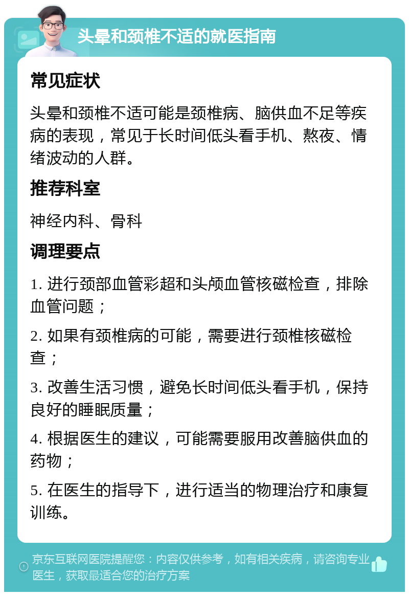 头晕和颈椎不适的就医指南 常见症状 头晕和颈椎不适可能是颈椎病、脑供血不足等疾病的表现，常见于长时间低头看手机、熬夜、情绪波动的人群。 推荐科室 神经内科、骨科 调理要点 1. 进行颈部血管彩超和头颅血管核磁检查，排除血管问题； 2. 如果有颈椎病的可能，需要进行颈椎核磁检查； 3. 改善生活习惯，避免长时间低头看手机，保持良好的睡眠质量； 4. 根据医生的建议，可能需要服用改善脑供血的药物； 5. 在医生的指导下，进行适当的物理治疗和康复训练。