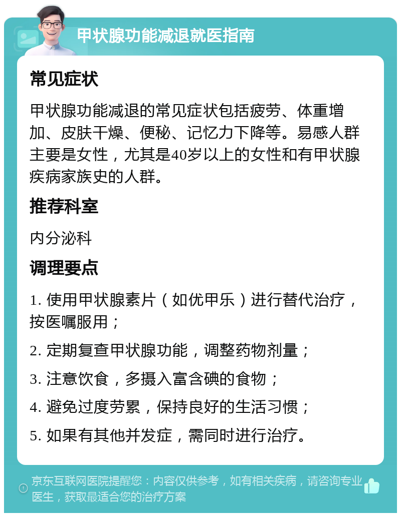 甲状腺功能减退就医指南 常见症状 甲状腺功能减退的常见症状包括疲劳、体重增加、皮肤干燥、便秘、记忆力下降等。易感人群主要是女性，尤其是40岁以上的女性和有甲状腺疾病家族史的人群。 推荐科室 内分泌科 调理要点 1. 使用甲状腺素片（如优甲乐）进行替代治疗，按医嘱服用； 2. 定期复查甲状腺功能，调整药物剂量； 3. 注意饮食，多摄入富含碘的食物； 4. 避免过度劳累，保持良好的生活习惯； 5. 如果有其他并发症，需同时进行治疗。