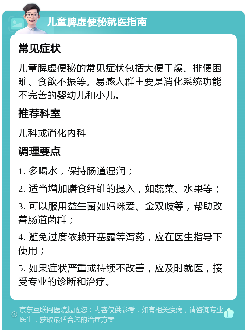 儿童脾虚便秘就医指南 常见症状 儿童脾虚便秘的常见症状包括大便干燥、排便困难、食欲不振等。易感人群主要是消化系统功能不完善的婴幼儿和小儿。 推荐科室 儿科或消化内科 调理要点 1. 多喝水，保持肠道湿润； 2. 适当增加膳食纤维的摄入，如蔬菜、水果等； 3. 可以服用益生菌如妈咪爱、金双歧等，帮助改善肠道菌群； 4. 避免过度依赖开塞露等泻药，应在医生指导下使用； 5. 如果症状严重或持续不改善，应及时就医，接受专业的诊断和治疗。