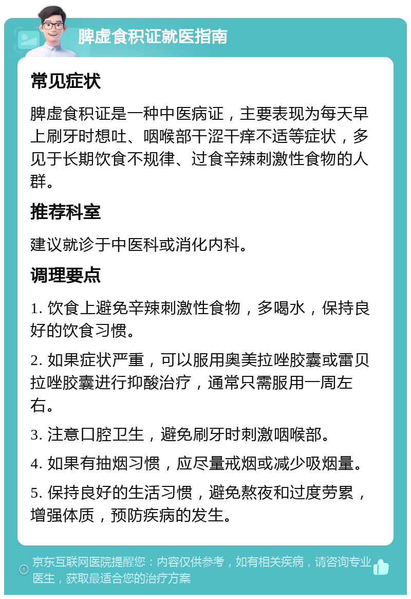 脾虚食积证就医指南 常见症状 脾虚食积证是一种中医病证，主要表现为每天早上刷牙时想吐、咽喉部干涩干痒不适等症状，多见于长期饮食不规律、过食辛辣刺激性食物的人群。 推荐科室 建议就诊于中医科或消化内科。 调理要点 1. 饮食上避免辛辣刺激性食物，多喝水，保持良好的饮食习惯。 2. 如果症状严重，可以服用奥美拉唑胶囊或雷贝拉唑胶囊进行抑酸治疗，通常只需服用一周左右。 3. 注意口腔卫生，避免刷牙时刺激咽喉部。 4. 如果有抽烟习惯，应尽量戒烟或减少吸烟量。 5. 保持良好的生活习惯，避免熬夜和过度劳累，增强体质，预防疾病的发生。