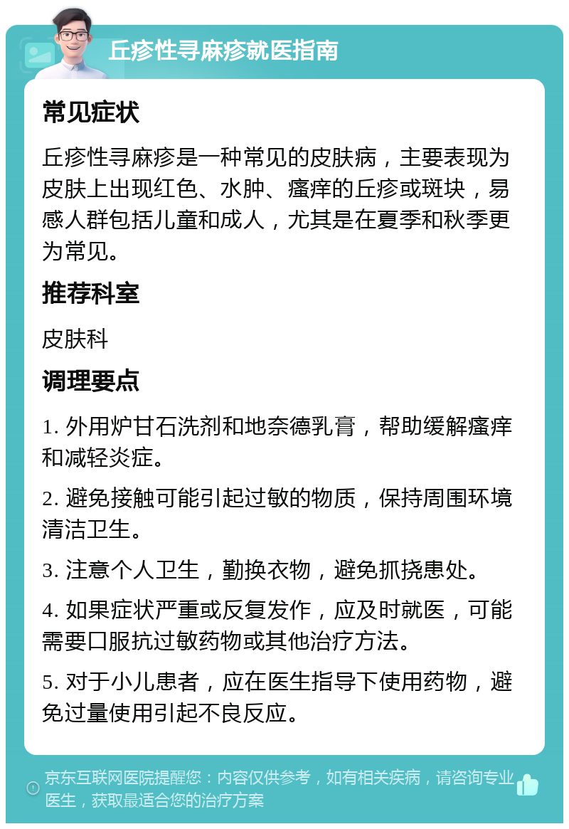 丘疹性寻麻疹就医指南 常见症状 丘疹性寻麻疹是一种常见的皮肤病，主要表现为皮肤上出现红色、水肿、瘙痒的丘疹或斑块，易感人群包括儿童和成人，尤其是在夏季和秋季更为常见。 推荐科室 皮肤科 调理要点 1. 外用炉甘石洗剂和地奈德乳膏，帮助缓解瘙痒和减轻炎症。 2. 避免接触可能引起过敏的物质，保持周围环境清洁卫生。 3. 注意个人卫生，勤换衣物，避免抓挠患处。 4. 如果症状严重或反复发作，应及时就医，可能需要口服抗过敏药物或其他治疗方法。 5. 对于小儿患者，应在医生指导下使用药物，避免过量使用引起不良反应。