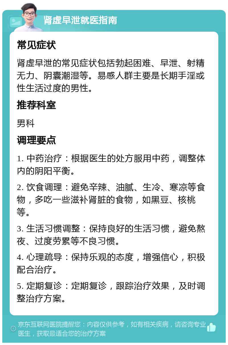 肾虚早泄就医指南 常见症状 肾虚早泄的常见症状包括勃起困难、早泄、射精无力、阴囊潮湿等。易感人群主要是长期手淫或性生活过度的男性。 推荐科室 男科 调理要点 1. 中药治疗：根据医生的处方服用中药，调整体内的阴阳平衡。 2. 饮食调理：避免辛辣、油腻、生冷、寒凉等食物，多吃一些滋补肾脏的食物，如黑豆、核桃等。 3. 生活习惯调整：保持良好的生活习惯，避免熬夜、过度劳累等不良习惯。 4. 心理疏导：保持乐观的态度，增强信心，积极配合治疗。 5. 定期复诊：定期复诊，跟踪治疗效果，及时调整治疗方案。