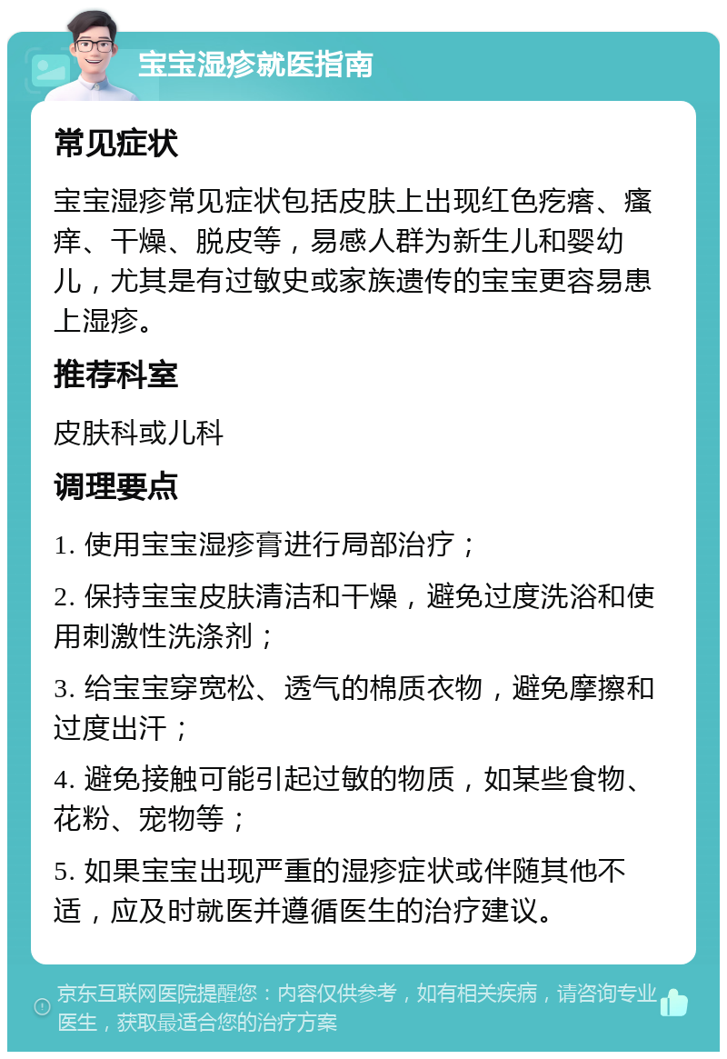 宝宝湿疹就医指南 常见症状 宝宝湿疹常见症状包括皮肤上出现红色疙瘩、瘙痒、干燥、脱皮等，易感人群为新生儿和婴幼儿，尤其是有过敏史或家族遗传的宝宝更容易患上湿疹。 推荐科室 皮肤科或儿科 调理要点 1. 使用宝宝湿疹膏进行局部治疗； 2. 保持宝宝皮肤清洁和干燥，避免过度洗浴和使用刺激性洗涤剂； 3. 给宝宝穿宽松、透气的棉质衣物，避免摩擦和过度出汗； 4. 避免接触可能引起过敏的物质，如某些食物、花粉、宠物等； 5. 如果宝宝出现严重的湿疹症状或伴随其他不适，应及时就医并遵循医生的治疗建议。