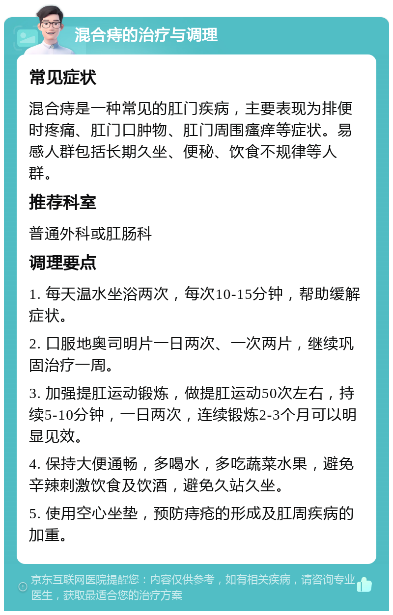 混合痔的治疗与调理 常见症状 混合痔是一种常见的肛门疾病，主要表现为排便时疼痛、肛门口肿物、肛门周围瘙痒等症状。易感人群包括长期久坐、便秘、饮食不规律等人群。 推荐科室 普通外科或肛肠科 调理要点 1. 每天温水坐浴两次，每次10-15分钟，帮助缓解症状。 2. 口服地奥司明片一日两次、一次两片，继续巩固治疗一周。 3. 加强提肛运动锻炼，做提肛运动50次左右，持续5-10分钟，一日两次，连续锻炼2-3个月可以明显见效。 4. 保持大便通畅，多喝水，多吃蔬菜水果，避免辛辣刺激饮食及饮酒，避免久站久坐。 5. 使用空心坐垫，预防痔疮的形成及肛周疾病的加重。