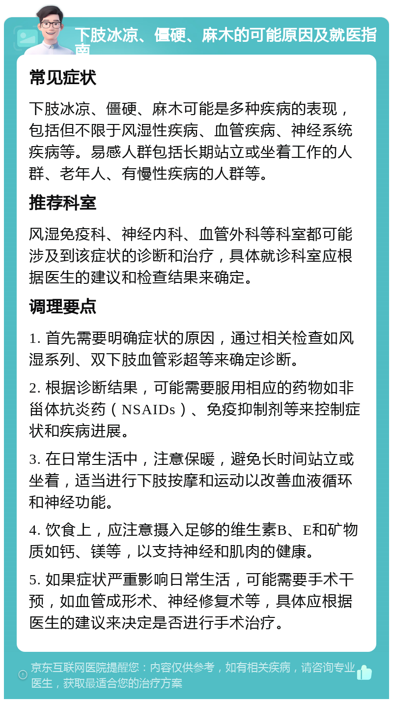 下肢冰凉、僵硬、麻木的可能原因及就医指南 常见症状 下肢冰凉、僵硬、麻木可能是多种疾病的表现，包括但不限于风湿性疾病、血管疾病、神经系统疾病等。易感人群包括长期站立或坐着工作的人群、老年人、有慢性疾病的人群等。 推荐科室 风湿免疫科、神经内科、血管外科等科室都可能涉及到该症状的诊断和治疗，具体就诊科室应根据医生的建议和检查结果来确定。 调理要点 1. 首先需要明确症状的原因，通过相关检查如风湿系列、双下肢血管彩超等来确定诊断。 2. 根据诊断结果，可能需要服用相应的药物如非甾体抗炎药（NSAIDs）、免疫抑制剂等来控制症状和疾病进展。 3. 在日常生活中，注意保暖，避免长时间站立或坐着，适当进行下肢按摩和运动以改善血液循环和神经功能。 4. 饮食上，应注意摄入足够的维生素B、E和矿物质如钙、镁等，以支持神经和肌肉的健康。 5. 如果症状严重影响日常生活，可能需要手术干预，如血管成形术、神经修复术等，具体应根据医生的建议来决定是否进行手术治疗。