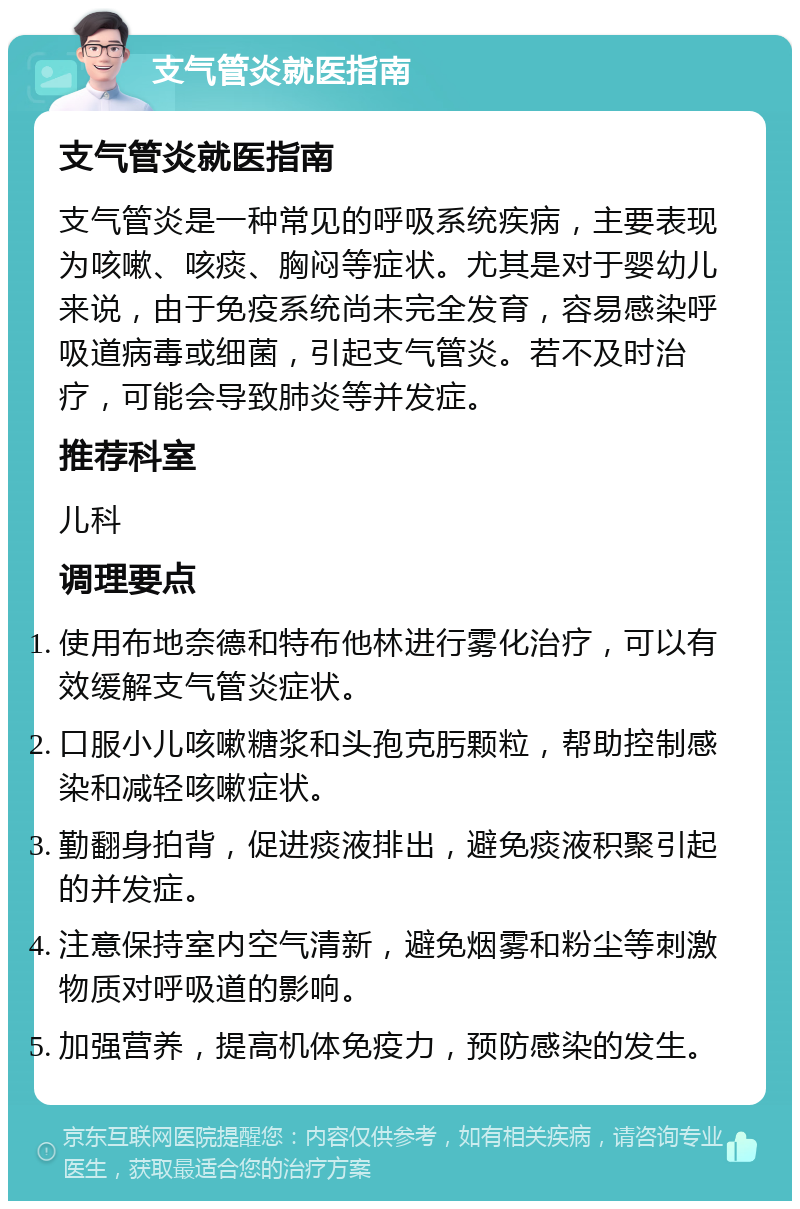 支气管炎就医指南 支气管炎就医指南 支气管炎是一种常见的呼吸系统疾病，主要表现为咳嗽、咳痰、胸闷等症状。尤其是对于婴幼儿来说，由于免疫系统尚未完全发育，容易感染呼吸道病毒或细菌，引起支气管炎。若不及时治疗，可能会导致肺炎等并发症。 推荐科室 儿科 调理要点 使用布地奈德和特布他林进行雾化治疗，可以有效缓解支气管炎症状。 口服小儿咳嗽糖浆和头孢克肟颗粒，帮助控制感染和减轻咳嗽症状。 勤翻身拍背，促进痰液排出，避免痰液积聚引起的并发症。 注意保持室内空气清新，避免烟雾和粉尘等刺激物质对呼吸道的影响。 加强营养，提高机体免疫力，预防感染的发生。