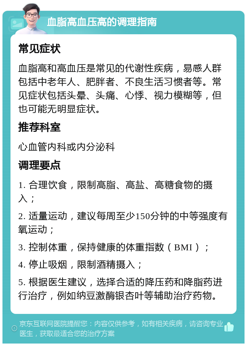 血脂高血压高的调理指南 常见症状 血脂高和高血压是常见的代谢性疾病，易感人群包括中老年人、肥胖者、不良生活习惯者等。常见症状包括头晕、头痛、心悸、视力模糊等，但也可能无明显症状。 推荐科室 心血管内科或内分泌科 调理要点 1. 合理饮食，限制高脂、高盐、高糖食物的摄入； 2. 适量运动，建议每周至少150分钟的中等强度有氧运动； 3. 控制体重，保持健康的体重指数（BMI）； 4. 停止吸烟，限制酒精摄入； 5. 根据医生建议，选择合适的降压药和降脂药进行治疗，例如纳豆激酶银杏叶等辅助治疗药物。