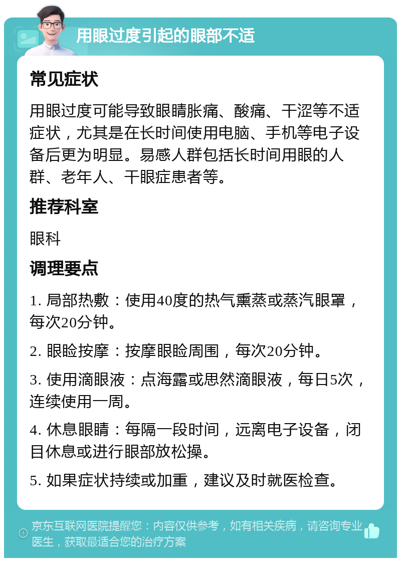 用眼过度引起的眼部不适 常见症状 用眼过度可能导致眼睛胀痛、酸痛、干涩等不适症状，尤其是在长时间使用电脑、手机等电子设备后更为明显。易感人群包括长时间用眼的人群、老年人、干眼症患者等。 推荐科室 眼科 调理要点 1. 局部热敷：使用40度的热气熏蒸或蒸汽眼罩，每次20分钟。 2. 眼睑按摩：按摩眼睑周围，每次20分钟。 3. 使用滴眼液：点海露或思然滴眼液，每日5次，连续使用一周。 4. 休息眼睛：每隔一段时间，远离电子设备，闭目休息或进行眼部放松操。 5. 如果症状持续或加重，建议及时就医检查。