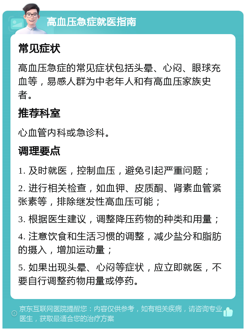 高血压急症就医指南 常见症状 高血压急症的常见症状包括头晕、心闷、眼球充血等，易感人群为中老年人和有高血压家族史者。 推荐科室 心血管内科或急诊科。 调理要点 1. 及时就医，控制血压，避免引起严重问题； 2. 进行相关检查，如血钾、皮质酮、肾素血管紧张素等，排除继发性高血压可能； 3. 根据医生建议，调整降压药物的种类和用量； 4. 注意饮食和生活习惯的调整，减少盐分和脂肪的摄入，增加运动量； 5. 如果出现头晕、心闷等症状，应立即就医，不要自行调整药物用量或停药。