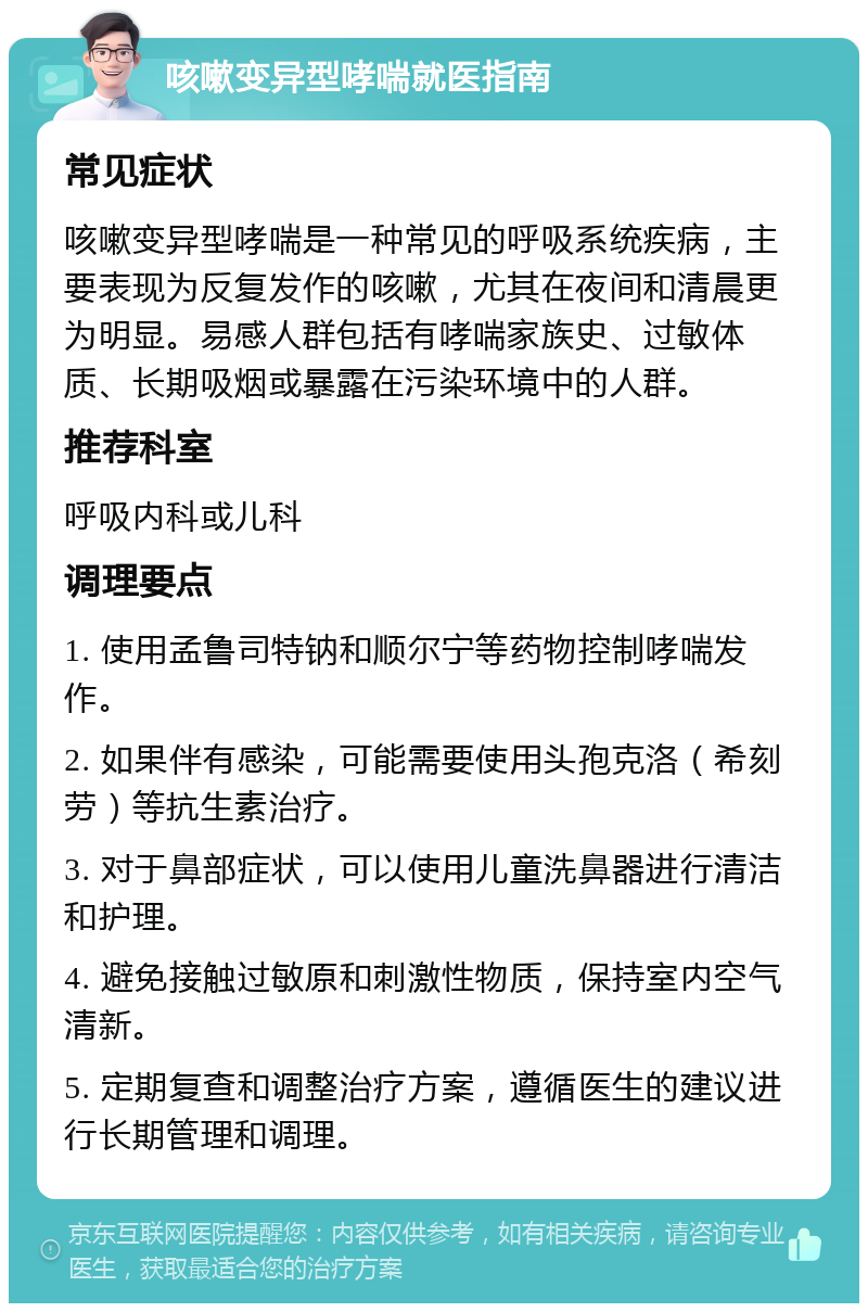 咳嗽变异型哮喘就医指南 常见症状 咳嗽变异型哮喘是一种常见的呼吸系统疾病，主要表现为反复发作的咳嗽，尤其在夜间和清晨更为明显。易感人群包括有哮喘家族史、过敏体质、长期吸烟或暴露在污染环境中的人群。 推荐科室 呼吸内科或儿科 调理要点 1. 使用孟鲁司特钠和顺尔宁等药物控制哮喘发作。 2. 如果伴有感染，可能需要使用头孢克洛（希刻劳）等抗生素治疗。 3. 对于鼻部症状，可以使用儿童洗鼻器进行清洁和护理。 4. 避免接触过敏原和刺激性物质，保持室内空气清新。 5. 定期复查和调整治疗方案，遵循医生的建议进行长期管理和调理。