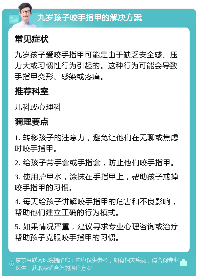 九岁孩子咬手指甲的解决方案 常见症状 九岁孩子爱咬手指甲可能是由于缺乏安全感、压力大或习惯性行为引起的。这种行为可能会导致手指甲变形、感染或疼痛。 推荐科室 儿科或心理科 调理要点 1. 转移孩子的注意力，避免让他们在无聊或焦虑时咬手指甲。 2. 给孩子带手套或手指套，防止他们咬手指甲。 3. 使用护甲水，涂抹在手指甲上，帮助孩子戒掉咬手指甲的习惯。 4. 每天给孩子讲解咬手指甲的危害和不良影响，帮助他们建立正确的行为模式。 5. 如果情况严重，建议寻求专业心理咨询或治疗帮助孩子克服咬手指甲的习惯。