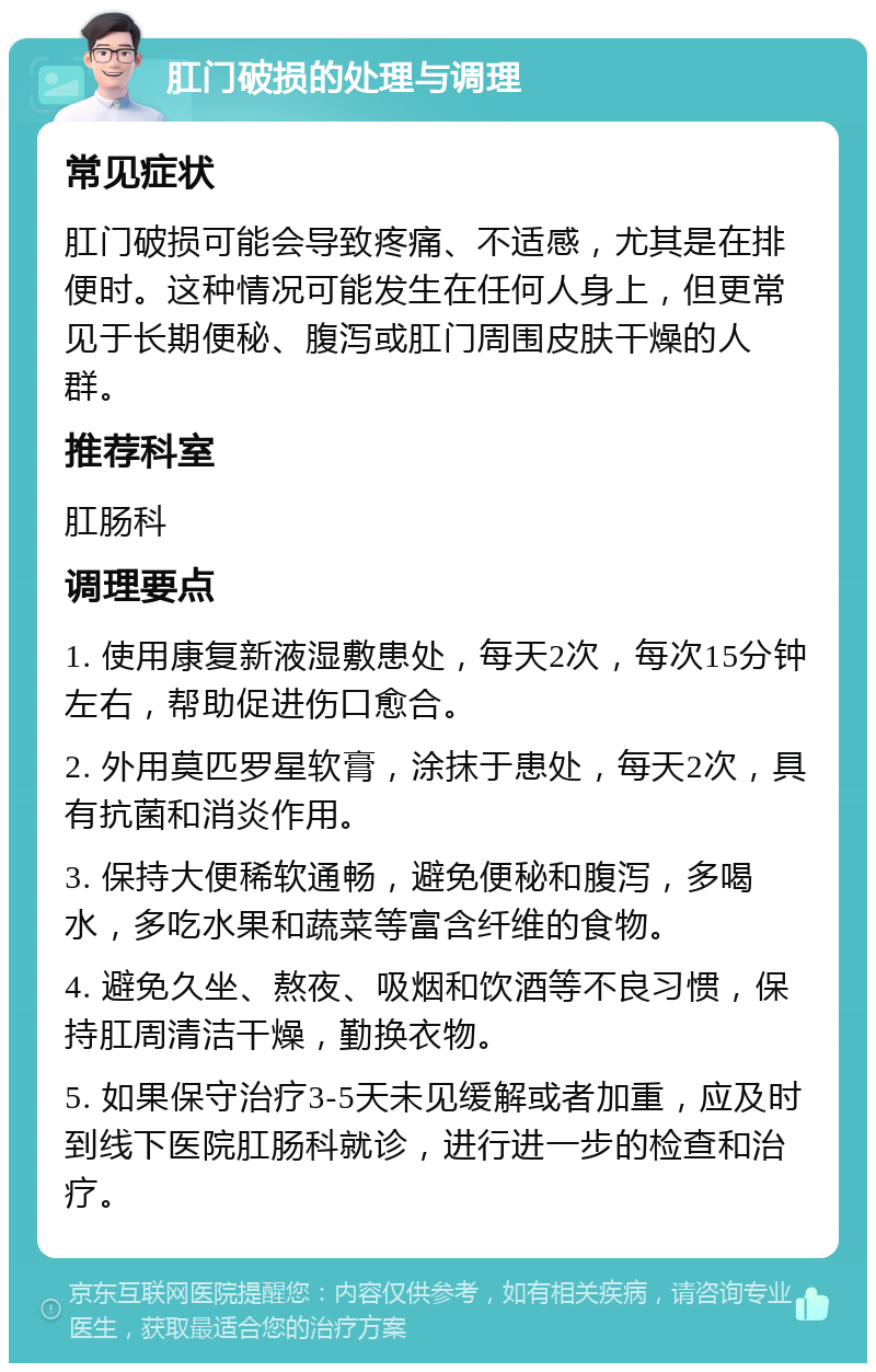 肛门破损的处理与调理 常见症状 肛门破损可能会导致疼痛、不适感，尤其是在排便时。这种情况可能发生在任何人身上，但更常见于长期便秘、腹泻或肛门周围皮肤干燥的人群。 推荐科室 肛肠科 调理要点 1. 使用康复新液湿敷患处，每天2次，每次15分钟左右，帮助促进伤口愈合。 2. 外用莫匹罗星软膏，涂抹于患处，每天2次，具有抗菌和消炎作用。 3. 保持大便稀软通畅，避免便秘和腹泻，多喝水，多吃水果和蔬菜等富含纤维的食物。 4. 避免久坐、熬夜、吸烟和饮酒等不良习惯，保持肛周清洁干燥，勤换衣物。 5. 如果保守治疗3-5天未见缓解或者加重，应及时到线下医院肛肠科就诊，进行进一步的检查和治疗。