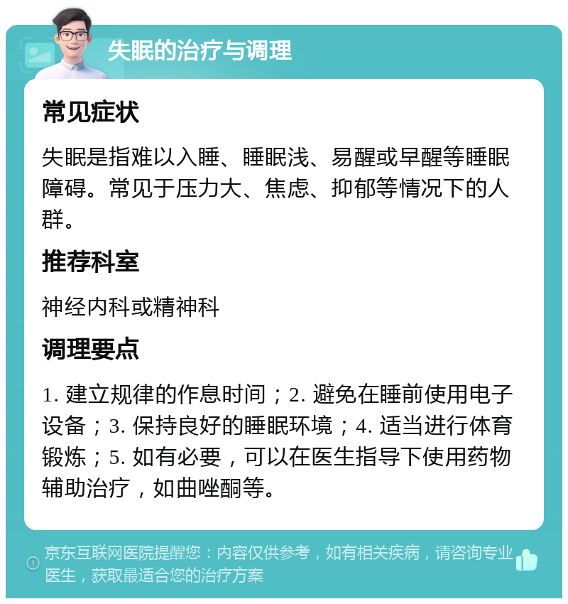 失眠的治疗与调理 常见症状 失眠是指难以入睡、睡眠浅、易醒或早醒等睡眠障碍。常见于压力大、焦虑、抑郁等情况下的人群。 推荐科室 神经内科或精神科 调理要点 1. 建立规律的作息时间；2. 避免在睡前使用电子设备；3. 保持良好的睡眠环境；4. 适当进行体育锻炼；5. 如有必要，可以在医生指导下使用药物辅助治疗，如曲唑酮等。